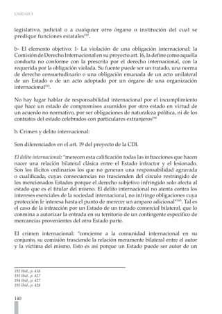 UNIDAD 3
140
legislativo, judicial o a cualquier otro órgano o institución del cual se
predique funciones estatales192
.
b- El elemento objetivo: 1- La violación de una obligación internacional: la
Comisión de Derecho Internacional en su proyecto art. 16, la define como aquella
conducta no conforme con la prescrita por el derecho internacional, con la
requerida por la obligación violada. Su fuente puede ser un tratado, una norma
de derecho consuetudinario o una obligación emanada de un acto unilateral
de un Estado o de un acto adoptado por un órgano de una organización
internacional193
.
No hay lugar hablar de responsabilidad internacional por el incumplimiento
que hace un estado de compromisos asumidos por otro estado en virtud de
un acuerdo no normativo, por ser obligaciones de naturaleza política, ni de los
contratos del estado celebrados con particulares extranjeros194
b. Crimen y delito internacional:
Son diferenciados en el art. 19 del proyecto de la CDI.
El delito internacional: “merecen esta calificación todas las infracciones que hacen
nacer una relación bilateral clásica entre el Estado infractor y el lesionado.
Son los ilícitos ordinarios los que no generan una responsabilidad agravada
o cualificada, cuyas consecuencias no trascienden del círculo restringido de
los mencionados Estados porque el derecho subjetivo infringido solo afecta al
estado que es el titular del mismo. El delito internacional no atenta contra los
intereses esenciales de la sociedad internacional, no infringe obligaciones cuya
protección le interesa hasta el punto de merecer un amparo adicional”195
. Tal es
el caso de la infracción por un Estado de un tratado comercial bilateral, que lo
conmina a autorizar la entrada en su territorio de un contingente específico de
mercancías provenientes del otro Estado parte.
El crimen internacional: “concierne a la comunidad internacional en su
conjunto, su comisión trasciende la relación meramente bilateral entre el autor
y la víctima del mismo. Esto es así porque un Estado puede ser autor de un
192 Ibíd., p. 418.
193 Ibíd.. p. 427
194 Ibíd., p. 427
195 Ibíd., p. 428
 