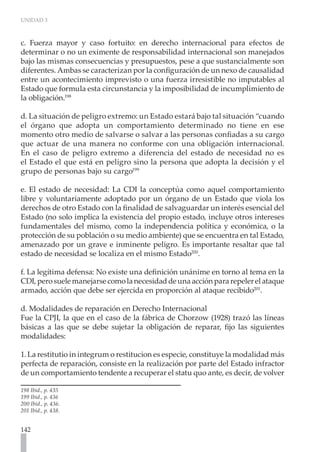 UNIDAD 3
142
c. Fuerza mayor y caso fortuito: en derecho internacional para efectos de
determinar o no un eximente de responsabilidad internacional son manejados
bajo las mismas consecuencias y presupuestos, pese a que sustancialmente son
diferentes. Ambas se caracterizan por la configuración de un nexo de causalidad
entre un acontecimiento imprevisto o una fuerza irresistible no imputables al
Estado que formula esta circunstancia y la imposibilidad de incumplimiento de
la obligación.198
d. La situación de peligro extremo: un Estado estará bajo tal situación “cuando
el órgano que adopta un comportamiento determinado no tiene en ese
momento otro medio de salvarse o salvar a las personas confiadas a su cargo
que actuar de una manera no conforme con una obligación internacional.
En el caso de peligro extremo a diferencia del estado de necesidad no es
el Estado el que está en peligro sino la persona que adopta la decisión y el
grupo de personas bajo su cargo199
e. El estado de necesidad: La CDI la conceptúa como aquel comportamiento
libre y voluntariamente adoptado por un órgano de un Estado que viola los
derechos de otro Estado con la finalidad de salvaguardar un interés esencial del
Estado (no solo implica la existencia del propio estado, incluye otros intereses
fundamentales del mismo, como la independencia política y económica, o la
protección de su población o su medio ambiente) que se encuentra en tal Estado,
amenazado por un grave e inminente peligro. Es importante resaltar que tal
estado de necesidad se localiza en el mismo Estado200
.
f. La legítima defensa: No existe una definición unánime en torno al tema en la
CDI,perosuelemanejarsecomolanecesidaddeunaacciónpararepelerelataque
armado, acción que debe ser ejercida en proporción al ataque recibido201
.
d. Modalidades de reparación en Derecho Internacional
Fue la CPJI, la que en el caso de la fábrica de Chorzow (1928) trazó las líneas
básicas a las que se debe sujetar la obligación de reparar, fijo las siguientes
modalidades:
1. La restitutio in integrum o restitucion es especie, constituye la modalidad más
perfecta de reparación, consiste en la realización por parte del Estado infractor
de un comportamiento tendente a recuperar el statu quo ante, es decir, de volver
198 Ibíd., p. 435
199 Ibíd., p. 436
200 Ibíd., p. 436.
201 Ibíd., p. 438.
 