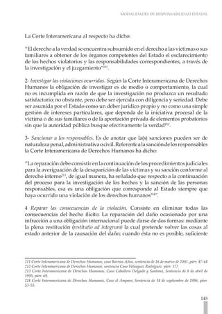 MODALIDADES DE RESPONSABILIDAD ESTATAL
145
La Corte Interamericana al respecto ha dicho:
“El derecho a la verdad se encuentra subsumido en el derecho a las víctimas o sus
familiares a obtener de los órganos competentes del Estado el esclarecimiento
de los hechos violatorios y las responsabilidades correspondientes, a través de
la investigación y el juzgamiento”211
.
2- Investigar las violaciones ocurridas. Según la Corte Interamericana de Derechos
Humanos la obligación de investigar es de medio o comportamiento, la cual
no es incumplida en razón de que la investigación no produzca un resultado
satisfactorio; no obstante, pero debe ser ejercida con diligencia y seriedad. Debe
ser asumida por el Estado como un deber jurídico propio y no como una simple
gestión de intereses particulares, que dependa de la iniciativa procesal de la
víctima o de sus familiares o de la aportación privada de elementos probatorios
sin que la autoridad pública busque efectivamente la verdad212
.
3- Sancionar a los responsables. Es de anotar que la(s) sanciones pueden ser de
naturalezapenal,administrativaocivil.Referentealasancióndelosresponsables
la Corte Interamericana de Derechos Humanos ha dicho:
“La reparación debe consistir en la continuación de los procedimientos judiciales
para la averiguación de la desaparición de las víctimas y su sanción conforme al
derecho interno213
, de igual manera, ha señalado que respecto a la continuación
del proceso para la investigación de los hechos y la sanción de las personas
responsables, esa es una obligación que corresponde al Estado siempre que
haya ocurrido una violación de los derechos humanos214
”.
4 Reparar las consecuencias de la violación. Consiste en eliminar todas las
consecuencias del hecho ilícito. La reparación del daño ocasionado por una
infracción a una obligación internacional puede darse de dos formas: mediante
la plena restitución (restitutio ad integrum) la cual pretende volver las cosas al
estado anterior de la causación del daño; cuando ésta no es posible, suficiente
211 Corte Interamericana de Derechos Humanos, caso Barrios Altos, sentencia de 14 de marzo de 2001, párr. 47-48
212 Corte Interamericana de Derechos Humanos, sentencia Caso Velásquez Rodríguez. párr. 177.
213 Corte Interamericana de Derechos Humanos, Caso Caballero Delgado y Santana, Sentencia de 8 de abril de
1995, párr. 69.
214 Corte Interamericana de Derechos Humanos, Caso el Amparo, Sentencia de 14 de septiembre de 1996, párr.
53-55.
 