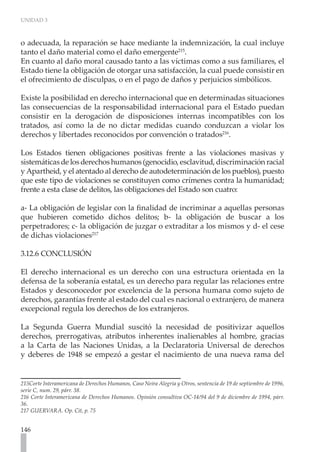 UNIDAD 3
146
o adecuada, la reparación se hace mediante la indemnización, la cual incluye
tanto el daño material como el daño emergente215
.
En cuanto al daño moral causado tanto a las víctimas como a sus familiares, el
Estado tiene la obligación de otorgar una satisfacción, la cual puede consistir en
el ofrecimiento de disculpas, o en el pago de daños y perjuicios simbólicos.
Existe la posibilidad en derecho internacional que en determinadas situaciones
las consecuencias de la responsabilidad internacional para el Estado puedan
consistir en la derogación de disposiciones internas incompatibles con los
tratados, así como la de no dictar medidas cuando conduzcan a violar los
derechos y libertades reconocidos por convención o tratados216
.
Los Estados tienen obligaciones positivas frente a las violaciones masivas y
sistemáticas de los derechos humanos (genocidio, esclavitud, discriminación racial
y Apartheid, y el atentado al derecho de autodeterminación de los pueblos), puesto
que este tipo de violaciones se constituyen como crímenes contra la humanidad;
frente a esta clase de delitos, las obligaciones del Estado son cuatro:
a- La obligación de legislar con la finalidad de incriminar a aquellas personas
que hubieren cometido dichos delitos; b- la obligación de buscar a los
perpetradores; c- la obligación de juzgar o extraditar a los mismos y d- el cese
de dichas violaciones217
3.12.6 CONCLUSIÓN
El derecho internacional es un derecho con una estructura orientada en la
defensa de la soberanía estatal, es un derecho para regular las relaciones entre
Estados y desconocedor por excelencia de la persona humana como sujeto de
derechos, garantías frente al estado del cual es nacional o extranjero, de manera
excepcional regula los derechos de los extranjeros.
La Segunda Guerra Mundial suscitó la necesidad de positivizar aquellos
derechos, prerrogativas, atributos inherentes inalienables al hombre, gracias
a la Carta de las Naciones Unidas, a la Declaratoria Universal de derechos
y deberes de 1948 se empezó a gestar el nacimiento de una nueva rama del
215Corte Interamericana de Derechos Humanos, Caso Neira Alegría y Otros, sentencia de 19 de septiembre de 1996,
serie C, num. 29, párr. 38.
216 Corte Interamericana de Derechos Humanos. Opinión consultiva OC-14/94 del 9 de diciembre de 1994, párr.
36.
217 GUERVARA. Op. Cit, p. 75
 