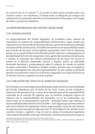 UNIDAD 3
148
las consecuencias de la violación.225
, en cuanto al daño moral causado tanto a las
víctimas como a sus familiares, el Estado tiene la obligación de otorgar una
satisfacción, la cual puede consistir en el ofrecimiento de disculpas, o en el pago
de daños y perjuicios simbólicos.
3.13 RESPONSABILIDAD DEL ESTADO LEGISLADOR
3.13.1 GENERALIDADES
La responsabilidad del Estado legislador en Colombia como sistema de
imputación en materia de responsabilidad administrativa, sigue siendo una
expectativa en el desarrollo de la jurisprudencia, a pesar de la cláusula contenida
enelartículo90constitucional.Alestablecimientodeunaresponsabilidadestatal
por el hecho de las leyes, se han opuesto argumentos como el de la soberanía,
porque no se puede limitar la facultad del pueblo soberano a autorregularse; la
inviolabilidad del voto del congresista como agente del constituyente primario,
e incluso, la existencia del control constitucional de las leyes. No ocurre lo
mismo en el derecho comparado. Francia y España, tienen un admirable
desarrollo doctrinal y jurisprudencial sobre la materia. Es tímido en cambio
en países como Italia, Alemania y Estados Unidos, mientras que en Inglaterra
no está contemplada esta clase de responsabilidad. En este acápite se pretende
abordar sucintamente el tema en el derecho comparado con especial énfasis en
el derecho francés y español, así como el patrio.
3.13.2 UBICACIÓN DEL TEMA EN EL DERECHO NACIONAL
EnColombia,noexisteningúnprecedentejudicialquedeclarelaresponsabilidad
del Estado colombiano por el hecho de las leyes. Como ya fue señalado a
comienzos del presente texto, a pesar de la cláusula general de responsabilidad
contenida en el artículo 90 superior, que no formula excepción alguna en
relación con la responsabilidad del legislador, no se ha evidenciado con
claras luces en la jurisprudencia nacional – principal fuente que informa la
responsabilidad administrativa en Colombia -, tesis alguna que permita deducir
este nuevo sistema de imputación. Se han argumentado a favor de este silencio,
el magnimizado concepto de soberanía (art. 4º del Código Civil), abolido en los
sistemas francés y español, y bajo el cual se adorna la institución legislativa
como órgano del pueblo antes que del Estado, constituyente primario al que no
225 Corte Interamericana de Derechos Humanos, Caso Neira Alegría y Otros, sentencia de 19 de septiembre de
1996, serie C, num. 29, párr. 38.
 