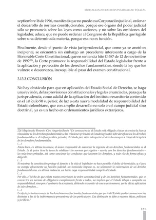 MODALIDADES DE RESPONSABILIDAD ESTATAL
151
septiembre 16 de 1996, manifestó que no puede esa Corporación judicial, ordenar
el desarrollo de normas constitucionales, porque ese órgano del poder judicial
sólo se pronuncia sobre las leyes como acciones, y no sobre las omisiones del
legislador, aduce, que no puede ordenar al Congreso de la República que legisle
sobre una determinada materia, porque esa no es función.
Finalmente, desde el punto de vista jurisprudencial, que como ya se anotó es
incipiente, se encuentra sin embargo un precedente interesante a cargo de la
Honorable Corte Constitucional, que en sentencia hito C-587 de 12 de noviembre
de 1992226
, la Corte promueve la responsabilidad del Estado legislador frente a
la aplicación y protección de los derechos fundamentales, siendo la ley que los
vulnere o desconozca, inexequible al paso del examen constitucional.
3.13.3 CONCLUSIÓN
No hay obstáculo para que en aplicación del Estado Social de Derecho, se haga
unarevisión,delasprevisionesconstitucionalesylegalesenunciadas,paraquela
jurisprudencia, como adalid de la aplicación del instituto resarcitorio contenido
en el artículo 90 superior, de luz a esta nueva modalidad de responsabilidad del
Estado colombiano, que con amplio desarrollo no solo en el campo judicial sino
doctrinal, ya es un hecho en ordenamientos jurídicos extranjeros.
226 Magistrado Ponente: Ciro Angarita Barón “En consecuencia, el Estado está obligado a hacer extensiva la fuerza
vinculante de los derechos fundamentales a las relaciones privadas; el Estado legislador debe dar eficacia a los derechos
fundamentales en el tráfico jurídico privado; el Estado juez debe interpretar el derecho siempre a través de la óptica
de los derechos fundamentales.
(…)
Ahora bien, en última instancia, el único responsable de mantener la vigencia de los derechos fundamentales es el
Estado. Es él quien tiene la tarea de establecer las normas que regulen – acorde con los derechos fundamentales –
las relaciones privadas, así como sancionar las conductas que lesionen los derechos, y todo ello de forma eficaz y
diligente.
(…)
Si mientras la constitución protege el derecho a la vida el legislador no hace punible el delito de homicidio, y el juez
no cumple eficazmente su función judicial, un homicidio impune es, no solamente la vulneración de un derecho
fundamental sino, en última instancia, un hecho cuya responsabilidad compete al Estado.
(…)
Por ello, el hecho de que exista nueva concepción de orden constitucional y de los derechos fundamentales, que se
convierten en normas de obligatorio cumplimiento frente a todos, no implica que el Estado diluya o comparta su
responsabilidad, sino por el contrario la acrecienta, debiendo responder de una u otra manera, por la eficaz aplicación
de tales derechos...
(…)
En efecto, la inobservancia de los derechos constitucionales fundamentales por parte del Estado produce consecuencias
distintas a las de la inobservancia proveniente de los particulares. Esa distinción se debe a razones éticas, políticas
y jurídicas.”
 