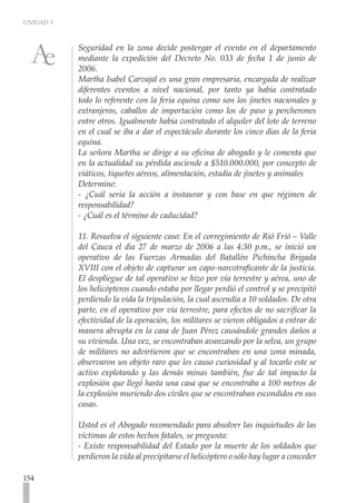UNIDAD 3
154
Seguridad en la zona decide postergar el evento en el departamento
mediante la expedición del Decreto No. 033 de fecha 1 de junio de
2006.
Martha Isabel Carvajal es una gran empresaria, encargada de realizar
diferentes eventos a nivel nacional, por tanto ya había contratado
todo lo referente con la feria equina como son los jinetes nacionales y
extranjeros, caballos de importación como los de paso y percherones
entre otros. Igualmente había contratado el alquiler del lote de terreno
en el cual se iba a dar el espectáculo durante los cinco días de la feria
equina.
La señora Martha se dirige a su oficina de abogado y le comenta que
en la actualidad su pérdida asciende a $510.000.000, por concepto de
viáticos, tiquetes aéreos, alimentación, estadía de jinetes y animales
Determine:
- ¿Cuál sería la acción a instaurar y con base en que régimen de
responsabilidad?
- ¿Cuál es el término de caducidad?
11. Resuelva el siguiente caso: En el corregimiento de Rió Frió – Valle
del Cauca el día 27 de marzo de 2006 a las 4:30 p.m., se inició un
operativo de las Fuerzas Armadas del Batallón Pichincha Brigada
XVIII con el objeto de capturar un capo-narcotraficante de la justicia.
El despliegue de tal operativo se hizo por vía terrestre y aérea, uno de
los helicópteros cuando estaba por llegar perdió el control y se precipitó
perdiendo la vida la tripulación, la cual ascendía a 10 soldados. De otra
parte, en el operativo por vía terrestre, para efectos de no sacrificar la
efectividad de la operación, los militares se vieron obligados a entrar de
manera abrupta en la casa de Juan Pérez causándole grandes daños a
su vivienda. Una vez, se encontraban avanzando por la selva, un grupo
de militares no advirtieron que se encontraban en una zona minada,
observaron un objeto raro que les causo curiosidad y al tocarlo este se
activo explotando y las demás minas también, fue de tal impacto la
explosión que llegó hasta una casa que se encontraba a 100 metros de
la explosión muriendo dos civiles que se encontraban escondidos en sus
casas.
Usted es el Abogado recomendado para absolver las inquietudes de las
víctimas de estos hechos fatales, se pregunta:
- Existe responsabilidad del Estado por la muerte de los soldados que
perdieron la vida al precipitarse el helicóptero o sólo hay lugar a conceder
 