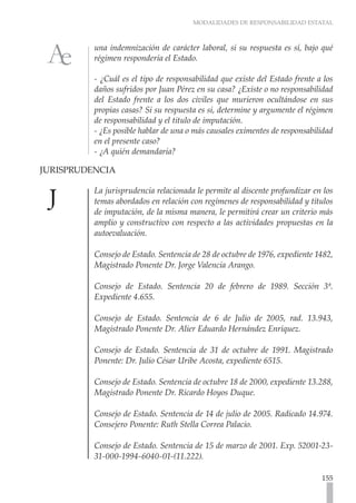 MODALIDADES DE RESPONSABILIDAD ESTATAL
155
una indemnización de carácter laboral, si su respuesta es sí, bajo qué
régimen respondería el Estado.
- ¿Cuál es el tipo de responsabilidad que existe del Estado frente a los
daños sufridos por Juan Pérez en su casa? ¿Existe o no responsabilidad
del Estado frente a los dos civiles que murieron ocultándose en sus
propias casas? Si su respuesta es si, determine y argumente el régimen
de responsabilidad y el titulo de imputación.
- ¿Es posible hablar de una o más causales eximentes de responsabilidad
en el presente caso?
- ¿A quién demandaría?
JURISPRUDENCIA	
La jurisprudencia relacionada le permite al discente profundizar en los
temas abordados en relación con regímenes de responsabilidad y títulos
de imputación, de la misma manera, le permitirá crear un criterio más
amplio y constructivo con respecto a las actividades propuestas en la
autoevaluación.
Consejo de Estado. Sentencia de 28 de octubre de 1976, expediente 1482,
Magistrado Ponente Dr. Jorge Valencia Arango.
Consejo de Estado. Sentencia 20 de febrero de 1989. Sección 3ª.
Expediente 4.655.
Consejo de Estado. Sentencia de 6 de Julio de 2005, rad. 13.943,
Magistrado Ponente Dr. Alier Eduardo Hernández Enríquez.
Consejo de Estado. Sentencia de 31 de octubre de 1991. Magistrado
Ponente: Dr. Julio César Uribe Acosta, expediente 6515.
Consejo de Estado. Sentencia de octubre 18 de 2000, expediente 13.288,
Magistrado Ponente Dr. Ricardo Hoyos Duque.
Consejo de Estado. Sentencia de 14 de julio de 2005. Radicado 14.974.
Consejero Ponente: Ruth Stella Correa Palacio.
Consejo de Estado. Sentencia de 15 de marzo de 2001. Exp. 52001-23-
31-000-1994-6040-01-(11.222).
 