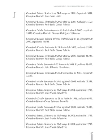 MODALIDADES DE RESPONSABILIDAD ESTATAL
157
Consejo de Estado. Sentencia de 24 de mayo de 1990. Expediente 5451.
Consejero Ponente: Julio Cesar Uribe.
Consejo de Estado. Sentencia de 20 de abril de 2005. Radicado 14.725
Consejera Ponente: Ruth Stella Correa Palacio.
Consejo de Estado. Sentencia cuatro (4) de diciembre de 2002, expediente
13038. Consejero Ponente: Germán Rodríguez Villamizar
Consejo de Estado, Sección Tercera, sentencia del 27 de septiembre de
2000, expediente 11.601.
Consejo de Estado. Sentencia de 28 de abril de 2005, radicado 15348.
Consejera Ponente: Ruth Stella Correa Palacio.
Consejo de Estado. Sentencia de 20 de abril de 2005, radicado 14.725,
Consejera Ponente. Ruth Stella Correa Palacio.
Consejo de Estado. Sentencia de 25 de enero de 2001. Expediente 11.413.
Consejero Ponente. Alier Eduardo Hernández.
Consejo de Estado. Sentencia de 25 de noviembre de 2004, expediente
13539.
Consejo de estado. Sentencia de 10 de agosto de 2005, radicado 15.338.
Consejera Ponente: Ruth Stella Correa Palacio.
Consejo de Estado. Sentencia de 10 de mayo de 2001, radicación 11783.
Consejero Ponente: Jesús María Ballesteros.
Consejo de Estado. Sentencia de 28 de junio de 1994, radicado 6806.
Consejero Ponente Carlos Betancur Jaramillo
Consejo de estado. Sentencia de 10 de agosto de 2005, radicado 15.338.
Consejera Ponente: Ruth Stella Correa Palacio.
Consejo de Estado. Sentencia de 10 de mayo de 2001, radicación 11783.
Consejero Ponente: Jesús María Ballesteros
Consejo de Estado. Sentencia de 10 de mayo de 2001, radicación 11783.
Consejero Ponente: Jesús María Ballesteros
 