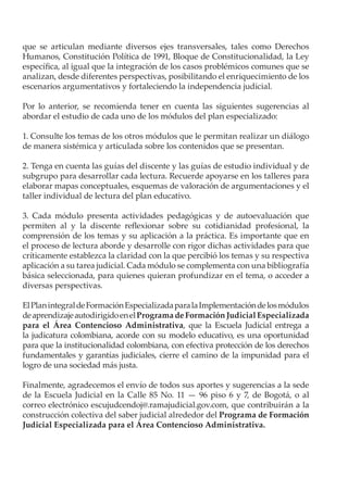 que se articulan mediante diversos ejes transversales, tales como Derechos
Humanos, Constitución Política de 1991, Bloque de Constitucionalidad, la Ley
específica, al igual que la integración de los casos problémicos comunes que se
analizan, desde diferentes perspectivas, posibilitando el enriquecimiento de los
escenarios argumentativos y fortaleciendo la independencia judicial.
Por lo anterior, se recomienda tener en cuenta las siguientes sugerencias al
abordar el estudio de cada uno de los módulos del plan especializado:
1. Consulte los temas de los otros módulos que le permitan realizar un diálogo
de manera sistémica y articulada sobre los contenidos que se presentan.
2. Tenga en cuenta las guías del discente y las guías de estudio individual y de
subgrupo para desarrollar cada lectura. Recuerde apoyarse en los talleres para
elaborar mapas conceptuales, esquemas de valoración de argumentaciones y el
taller individual de lectura del plan educativo.
3. Cada módulo presenta actividades pedagógicas y de autoevaluación que
permiten al y la discente reflexionar sobre su cotidianidad profesional, la
comprensión de los temas y su aplicación a la práctica. Es importante que en
el proceso de lectura aborde y desarrolle con rigor dichas actividades para que
críticamente establezca la claridad con la que percibió los temas y su respectiva
aplicación a su tarea judicial. Cada módulo se complementa con una bibliografía
básica seleccionada, para quienes quieran profundizar en el tema, o acceder a
diversas perspectivas.
ElPlanintegraldeFormaciónEspecializadaparalaImplementacióndelosmódulos
deaprendizajeautodirigidoenelProgramadeFormaciónJudicialEspecializada
para el Área Contencioso Administrativa, que la Escuela Judicial entrega a
la judicatura colombiana, acorde con su modelo educativo, es una oportunidad
para que la institucionalidad colombiana, con efectiva protección de los derechos
fundamentales y garantías judiciales, cierre el camino de la impunidad para el
logro de una sociedad más justa.
Finalmente, agradecemos el envío de todos sus aportes y sugerencias a la sede
de la Escuela Judicial en la Calle 85 No. 11 — 96 piso 6 y 7, de Bogotá, o al
correo electrónico escujudcendoj@.ramajudicial.gov.com, que contribuirán a la
construcción colectiva del saber judicial alrededor del Programa de Formación
Judicial Especializada para el Área Contencioso Administrativa.
 
