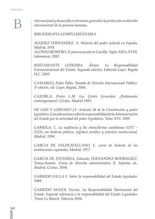 UNIDAD 3
160
internacional y desarrolla en términos generales la protección en derecho
internacional de la persona humana.
BIBLIOGRAFÍA COMPLEMENTARIA
	
AGUDEZ FERNANDEZ, A. Historia del poder judicial en España,
Madrid, 1974.
ALONSO ROMERO. El proceso penal en Castilla. Siglos XIII a XVIII,
Salamanca, 1982.
BUSTAMANTE LEDESMA, Álvaro. La Responsabilidad
Extracontractual del Estado. Segunda edición, Editorial Leyer, Bogotá
D.C. 2003.
CAMARGO, Pedro Pablo. Tratado de Derecho Internacional Público.
3ª edición, edi. Leyer, Bogotá, 2004.
CAZORLA, Prieto L.M. Las Cortes Generales: ¿Parlamento
contemporáneo?, Civitas, Madrid 1985.
DE LUIS Y LORENZO J.F. Artículo 24 de la Constitución y poder
legislativo.ConsideracionessobrelaresponsabilidaddelaAdministración
del Estado por la actividad del poder legislativo. Tomo XVI. 1989.
GARRIGA, C. La audiência y lãs chancillerias castellanas (1371 –
1525), em historia política, régimen jurídico y practica institucional,
Madrid, 1994.
GARCIA DE VALDEAVELLANO, L. curso de historia de las
instituciones españolas, Madrid, 1977.
GARCIA DE ENTERRIA, Eduardo; FERNANDEZ RODRIGUEZ,
Tomas-Ramón. Curso de Derecho administrativo II. Séptima ed.,
Madrid, Civitas, 2000.
GARRIDO FALLA F. Sobre la responsabilidad del Estado legislador.
1989.
GARRIDO MAYOL Vicente. La Responsabilidad Patrimonial del
Estado. Especial referencia a la responsabilidad del Estado Legislador.
Tirant Lo Blanch. Valencia 2004.
 