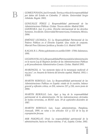 MODALIDADES DE RESPONSABILIDAD ESTATAL
161
GOMEZPOSADA,JoséFernando.Teoríaycríticadelaresponsabilidad
por daños del Estado en Colombia. 2ª edición. Universidad Sergio
Arboleda. Bogotá. 2003,
GONZÁLEZ PÉREZ J. Responsabilidad patrimonial de las
Administraciones Públicas. Civitas. Tercera edición. Madrid 2004.
GUERVARA. José A y otros. Derecho internacional de los derechos
humanos, 1ra edición. Universidad Iberoamericana, Fontamara, México,
2004.
JIMÉNEZ LECHUGA, F.J. La Responsabilidad Patrimonial de los
Poderes Públicos en el Derecho Español. Una visión de conjunto.
Marcial Pons Ediciones Jurídicas y Sociales S.A. Madrid 1999.
KAGAN,R.L.Pleitosypleiteantesencastilla(1500–1700),Salamanca,
1991.
LEGUINAVILLAJ.LaResponsabilidadPatrimonialdelaAdministración
en la nueva Ley de Régimen Jurídico de las Administraciones Públicas
y del procedimiento Administrativo Común. Civitas. Madrid 1993.
MARONGIU, A. “un momento típico de la monarquía medieval: el
rey juez”, en Anuario de historia del derecho español, Madrid, 1953, t.
XXIII.
MARTIN REBOLLO, Luís. La Responsabilidad patrimonial de las
Administraciones Publicas en España: estado de la cuestión, balance
general y reflexión crítica, en DA, números 237 y 238, enero-junio de
2004.
MARTIN REBOLLO, Luís. Ayer y hoy de la responsabilidad
patrimonial de la administración. De las indemnizaciones derivadas
de hechos terroristas, en RVAP, num. 19 de septiembre-diciembre de
1987.
MARTIN REBOLLO, Luis. Leyes administrativas, Pamplona,
Aranzadi, 1999, en notas a los artículos 121 y 122 de la ley de
expropiación forzosa.
MIR PUIGPELAT, Oriol. La responsabilidad patrimonial de la
administración, hacia un Nuevo sistema. 1ª ed., España. Civitas. 2002.
 