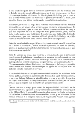 CAUSALES EXIMENTES DE RESPONSABILIDAD DEL ESTADO
167
el que interviene para llevar a cabo unos compromisos que ha asumido con
el Estado, pero sin asumir obligaciones que no le son propias, pues no debe
olvidarse que la obra pública era del Municipio de Medellín y por lo tanto a
éste le corresponde asumir los daños que se generen en virtud de la misma, sin
perjuicio de que este último pueda repetir contra la firma contratista.
Finalmente, en cuanto a la culpa de las víctimas, consistente en el hecho de haber
construido sus viviendas sobre un terreno que no ofrecía unas condiciones de
seguridad mínimas, y por lo tanto, con dicha conducta asumieron los riesgos
que ello implicaba, la Sala no comparte dicho planteamiento, pues, por un
lado, resulta curioso que tratándose de un terreno que había sido destinado
a un basurero y por tanto inestable, el Municipio de Medellín haya expedido
licencias de construcción, como sucedió en los casos de los predios …
Además, no debe olvidarse que dichas viviendas no aparecieron allí construidas
de la noche a la mañana, fueron el fruto o producto de todo un proceso,
proceso al que fue indiferente la Administración por mucho tiempo, y en el que
lastimosamente continúa.”
Fallo del Consejo de Estado que confirma la sentencia del a-quo al considerar
que el agente de policía que causo la muerte a uno de los asaltantes de un bus
obró bajo legítima defensa en razón de la culpa exclusiva de la víctima-occiso
quien portaba y accionó un arma de uso privativo de las fuerzas armadas 231
.
“En consecuencia, está acreditado en el expediente que el daño cuya reparación
se reclama en este proceso fue causado por un agente del Estado, con arma de
dotación oficial y en misión de servicio.
2. La entidad demandada adujo como defensa el actuar de los miembros de la
fuerza pública, quienes en cumplimiento de un deber legal, particularmente,
el sargento Velasco Velasco, se vio obligado a repeler la agresión de que iba
ser objeto su subalterno, el dragoneante Jesús Arturo Paladines, por un sujeto
armado que le disparó, y en momentos en que cometía un ilícito.
…
Que se descarta el cargo, para inferir la responsabilidad del Estado, en la
desproporción de la agresión, la cual permitió a los demandantes concluir que el
señor Millan Marin Velasco debió ser capturado y no muerto. Según los testigos
de los hechos, los hombres que asaltaron el bus eran 6, y los miembros de las
fuerzas armadas 4: el sargento Velasco, el dragoneante Paladin y los agentes
231 Consejo de Estado.Sentencia de 14 de julio de 2005, radicación 15.529 Consejero Ponente Dra. Ruth Stella
Correa Palacio.
 