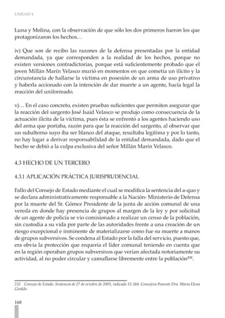 UNIDAD 4
168
Luna y Molina, con la observación de que sólo los dos primeros fueron los que
protagonizaron los hechos…
iv) Que son de recibo las razones de la defensa presentadas por la entidad
demandada, ya que corresponden a la realidad de los hechos, porque no
existen versiones contradictorias, porque está suficientemente probado que el
joven Millán Marín Velasco murió en momentos en que cometía un ilícito y la
circunstancia de hallarse la víctima en posesión de un arma de uso privativo
y haberla accionado con la intención de dar muerte a un agente, hacía legal la
reacción del uniformado.
v)… En el caso concreto, existen pruebas suficientes que permiten asegurar que
la reacción del sargento José Isaid Velasco se produjo como consecuencia de la
actuación ilícita de la víctima, pues ésta se enfrentó a los agentes haciendo uso
del arma que portaba, razón para que la reacción del sargento, al observar que
un subalterno suyo iba ser blanco del ataque, resultaba legítima y por lo tanto,
no hay lugar a derivar responsabilidad de la entidad demandada, dado que el
hecho se debió a la culpa exclusiva del señor Millán Marín Velasco.
4.3 HECHO DE UN TERCERO
4.3.1 APLICACIÓN PRÁCTICA JURISPRUDENCIAL
	
Fallo del Consejo de Estado mediante el cual se modifica la sentencia del a-quo y
se declara administrativamente responsable a la Nación- Ministerio de Defensa
por la muerte del Sr. Gómez Presidente de la junta de acción comunal de una
vereda en donde hay presencia de grupos al margen de la ley y por solicitud
de un agente de policía se vio comisionado a realizar un censo de la población,
sin custodia a su vida por parte de las autoridades frente a una creación de un
riesgo excepcional e inminente de materializarse como fue su muerte a manos
de grupos subversivos. Se condena al Estado por la falla del servicio, puesto que,
era obvia la protección que requería el líder comunal teniendo en cuenta que
en la región operaban grupos subversivos que verían afectada notoriamente su
actividad, al no poder circular y camuflarse libremente entre la población232
.
232 Consejo de Estado. Sentencia de 27 de octubre de 2005, radicado 15.384. Consejera Ponente Dra. Maria Elena
Giraldo.
 