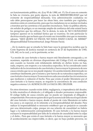 CAUSALES EXIMENTES DE RESPONSABILIDAD DEL ESTADO
173
un funcionamiento público, etc. (Ley 95 de 1.980, art. 1º). En el caso en comento
la Sala no vivencia, por parte alguna, la nota de IRRESISTIBILIDAD que tal
eximente de responsabilidad demanda. Una administración cuidadosa no
solo debe preocuparse por hacer las obras bien, sino también por vigilarlas,
mientras están en construcción, para que los ciudadanos no se sientan invitados
a transitar por las carreteras o los puentes inconclusos. Toda vía pública abierta,
sin señales de peligro, es un mensaje amplio de confianza del ente estatal hacia
los peregrinos que los utilizan. Por lo demás, la nota de NO CAUSALIDAD
tampoco aparece en la realidad fáctica que se examina. En este particular la
doctrina enseña que no basta que el evento sea irresistible sino que es menester,
además. “QUE QUIEN LO INCOA NO HAYA DADO CAUSA AL MISMO”
(Responsabilidad Extracontractual. Jorge Peirano Facio).
. ..En la materia que se estudia la Sala hace suya la perspectiva jurídica que la
Corte Suprema de Justicia manejó en sentencia de 27 de Septiembre de 1.945,
LIX, 442, en la cual, y en lo pertinente, se lee:
“La noción de caso fortuito o fuerza mayor está literalmente consagrada y, en
ocasiones, repetida en diversas disposiciones del Código Civil; sin embargo,
aún cuando su función está nítidamente definida en dichos textos no hay,
nada, empero, con respecto a su naturaleza específica. Se ha considerado como
indicativo de la circunstancia de caso fortuito y fuerza mayor la presencia de una
causa extraña que no se nos puede imputar. Un acontecimiento determinado no
constituye fatalmente, por sí mismo y por fuerza de su naturaleza específica, un
casofortuitoofuerzamayor.Esnecesarioencadacasoestudiarlascircunstancias
que mediaron o rodearon el hecho. Para que exista el poder liberatorio por el
caso fortuito o la fuerza mayor, se requiere la coexistencia de una condición
negativa externa: LA AUSENCIA DE LA FALTA DEL DEUDOR.
En otros términos: cuando existe dolor, negligencia, o imprudencia del deudor,
la falta neutraliza el obstáculo y el obligado o deudor permanece responsable.
El código habla de causa extraña que no pueda ser imputada al obligado o
comprometido.Peroestonoquieredecirquelaausenciadefaltaseaelequivalente
del caso fortuito o fuerza mayor, desde el punto de vista liberatorio en todos
los casos y, en especial, en lo referente a la irresponsabilidad del deudor. Para
radicar la responsabilidad es necesario establecer que un perjuicio es causado
por una determinada culpa, porque sin esa relación de causalidad no habría
lugar a la indemnización correspondiente. El caso fortuito o la fuerza mayor
excluyen la responsabilidad por falta de la relación de causalidad entre la culpa
y el daño... Para que exista el caso fortuito o la fuerza mayor es necesario que
el acontecimiento sea imprevisible, es decir, que no haya podido preverse, no
 