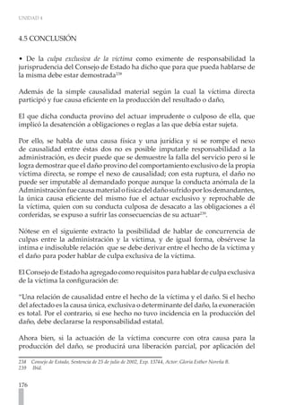 UNIDAD 4
176
4.5 CONCLUSIÓN
• De la culpa exclusiva de la víctima como eximente de responsabilidad la
jurisprudencia del Consejo de Estado ha dicho que para que pueda hablarse de
la misma debe estar demostrada238
Además de la simple causalidad material según la cual la víctima directa
participó y fue causa eficiente en la producción del resultado o daño,
El que dicha conducta provino del actuar imprudente o culposo de ella, que
implicó la desatención a obligaciones o reglas a las que debía estar sujeta.
Por ello, se habla de una causa física y una jurídica y si se rompe el nexo
de causalidad entre éstas dos no es posible imputarle responsabilidad a la
administración, es decir puede que se demuestre la falla del servicio pero si le
logra demostrar que el daño provino del comportamiento exclusivo de la propia
víctima directa, se rompe el nexo de causalidad; con esta ruptura, el daño no
puede ser imputable al demandado porque aunque la conducta anómala de la
Administraciónfuecausamaterialofísicadeldañosufridoporlosdemandantes,
la única causa eficiente del mismo fue el actuar exclusivo y reprochable de
la víctima, quien con su conducta culposa de desacato a las obligaciones a él
conferidas, se expuso a sufrir las consecuencias de su actuar239
.
Nótese en el siguiente extracto la posibilidad de hablar de concurrencia de
culpas entre la administración y la víctima, y de igual forma, obsérvese la
intima e indisoluble relación que se debe derivar entre el hecho de la víctima y
el daño para poder hablar de culpa exclusiva de la víctima.
El Consejo de Estado ha agregado como requisitos para hablar de culpa exclusiva
de la víctima la configuración de:
“Una relación de causalidad entre el hecho de la víctima y el daño. Si el hecho
del afectado es la causa única, exclusiva o determinante del daño, la exoneración
es total. Por el contrario, si ese hecho no tuvo incidencia en la producción del
daño, debe declararse la responsabilidad estatal.
Ahora bien, si la actuación de la víctima concurre con otra causa para la
producción del daño, se producirá una liberación parcial, por aplicación del
238 Consejo de Estado, Sentencia de 25 de julio de 2002, Exp. 13744, Actor: Gloria Esther Noreña B.
239 Ibíd.
 