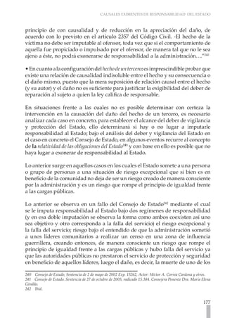 CAUSALES EXIMENTES DE RESPONSABILIDAD DEL ESTADO
177
principio de con causalidad y de reducción en la apreciación del daño, de
acuerdo con lo previsto en el artículo 2357 del Código Civil. -El hecho de la
víctima no debe ser imputable al ofensor, toda vez que si el comportamiento de
aquella fue propiciado o impulsado por el ofensor, de manera tal que no le sea
ajeno a éste, no podrá exonerarse de responsabilidad a la administración….”240
•Encuantoalaconfiguracióndelhechodeuntercero:esimprescindibleprobarque
existe una relación de causalidad indisoluble entre el hecho y su consecuencia o
el daño mismo, puesto que la mera suposición de relación causal entre el hecho
(y su autor) y el daño no es suficiente para justificar la exigibilidad del deber de
reparación al sujeto a quien la ley califica de responsable.
En situaciones frente a las cuales no es posible determinar con certeza la
intervención en la causación del daño del hecho de un tercero, es necesario
analizar cada caso en concreto, para establecer el alcance del deber de vigilancia
y protección del Estado, ello determinará si hay o no lugar a imputarle
responsabilidad al Estado; bajo el análisis del deber y vigilancia del Estado en
el caso en concreto el Consejo de Estado, en algunos eventos recurre al concepto
de la relatividad de las obligaciones del Estado241
y con base en ello es posible que no
haya lugar a exonerar de responsabilidad al Estado.
Lo anterior surge en aquellos casos en los cuales el Estado somete a una persona
o grupo de personas a una situación de riesgo excepcional que si bien es en
beneficio de la comunidad no deja de ser un riesgo creado de manera consciente
por la administración y es un riesgo que rompe el principio de igualdad frente
a las cargas públicas.
Lo anterior se observa en un fallo del Consejo de Estado242
mediante el cual
se le imputa responsabilidad al Estado bajo dos regímenes de responsabilidad
(y en esa doble imputación se observa la forma como ambos coexisten así uno
sea objetivo y otro corresponda a la falla del servicio) el riesgo excepcional y
la falla del servicio; riesgo bajo el entendido de que la administración sometió
a unos líderes comunitarios a realizar un censo en una zona de influencia
guerrillera, creando entonces, de manera consciente un riesgo que rompe el
principio de igualdad frente a las cargas públicas y hubo falla del servicio ya
que las autoridades públicas no prestaron el servicio de protección y seguridad
en beneficio de aquellos líderes, luego el daño, es decir, la muerte de uno de los
240 Consejo de Estado, Sentencia de 2 de mayo de 2002 Exp. 13262, Actor: Héctor A. Correa Cardona y otros.
241 Consejo de Estado. Sentencia de 27 de octubre de 2005, radicado 15.384. Consejera Ponente Dra. Maria Elena
Giraldo.
242 Ibìd.
 