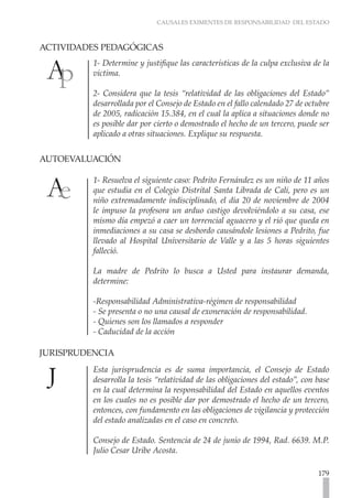 CAUSALES EXIMENTES DE RESPONSABILIDAD DEL ESTADO
179
ACTIVIDADES PEDAGÓGICAS	
1- Determine y justifique las características de la culpa exclusiva de la
víctima.
2- Considera que la tesis “relatividad de las obligaciones del Estado”
desarrollada por el Consejo de Estado en el fallo calendado 27 de octubre
de 2005, radicación 15.384, en el cual la aplica a situaciones donde no
es posible dar por cierto o demostrado el hecho de un tercero, puede ser
aplicado a otras situaciones. Explique su respuesta.
AUTOEVALUACIÓN	
1- Resuelva el siguiente caso: Pedrito Fernández es un niño de 11 años
que estudia en el Colegio Distrital Santa Librada de Cali, pero es un
niño extremadamente indisciplinado, el día 20 de noviembre de 2004
le impuso la profesora un arduo castigo devolviéndolo a su casa, ese
mismo día empezó a caer un torrencial aguacero y el rió que queda en
inmediaciones a su casa se desbordo causándole lesiones a Pedrito, fue
llevado al Hospital Universitario de Valle y a las 5 horas siguientes
falleció.
La madre de Pedrito lo busca a Usted para instaurar demanda,
determine:
-Responsabilidad Administrativa-régimen de responsabilidad
- Se presenta o no una causal de exoneración de responsabilidad.
- Quienes son los llamados a responder
- Caducidad de la acción
JURISPRUDENCIA
Esta jurisprudencia es de suma importancia, el Consejo de Estado
desarrolla la tesis “relatividad de las obligaciones del estado”, con base
en la cual determina la responsabilidad del Estado en aquellos eventos
en los cuales no es posible dar por demostrado el hecho de un tercero,
entonces, con fundamento en las obligaciones de vigilancia y protección
del estado analizadas en el caso en concreto.
Consejo de Estado. Sentencia de 24 de junio de 1994, Rad. 6639. M.P.
Julio Cesar Uribe Acosta.
 