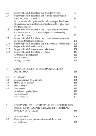 3.6 	 Responsabilidad del estado por actos terroristas.	 77
3.7 	 Responsabilidad del estado por falla del servicio en la
	 administración de justicia	 84
	 La responsabilidad patrimonial del estado por la falla en
	 el servicio de administración de justicia, está erigida bajo
	 tres modalidades:	 93
3.8 	 Responsabilidad del estado por ocupacion de inmuebles
	 y por expropiacion de inmuebles por utilidad social y
	 en caso de guerra.	 95
3.9 	 Responsabilidad del estado por ocupacion en razon de la
	 ejecución de trabajos públicos	 101
3.10 	 Responsabilidad del estado por almacenaje de mercancias	 104
3.11 	 Responsabilidad médica estatal	 113
3.12 	 Responsabilidad internacional del estado	 134
3.13 	 Responsabilidad del estado legislador	 148
	 Actividades pedagógicas	 152
	 Jurisprudencia	 155
	 Bibliografía básica 	 159
4. 	 CAUSALES EXIMENTES DE RESPONSABILIDAD
	 DEL ESTADO	 163
4.1 	 Introducción 	 164
4.2 	 Culpa exclusiva de la víctima	 164
4.3 	 Hecho de un tercero	 168
4.4 	 Fuerza mayor	 172
4.5 	 Conclusión	 176
	 Actividades pedagógicas	 179
	 Autoevaluación	 179
	 Jurisprudencia	 179
5. 	 RESPONSABILIDAD PATRIMONIAL DE LOS SERVIDORES
	 PÚBLICOS Y DE LOS PARTICULARES QUE CUMPLAN
	 FUNCIONES PÚBLICAS	 183
5.1 	 Generalidades 	 184
5.2 	 Conceptualizacion y caracterizacion de la acción
	 de repetición 	 184
 