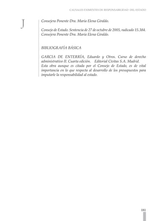 CAUSALES EXIMENTES DE RESPONSABILIDAD DEL ESTADO
181
Consejera Ponente Dra. María Elena Giraldo.
Consejo de Estado. Sentencia de 27 de octubre de 2005, radicado 15.384.
Consejera Ponente Dra. María Elena Giraldo.
BIBLIOGRAFÍA BÁSICA
GARCIA DE ENTERRÍA, Eduardo y Otros. Curso de derecho
administrativo II. Cuarta edición. Editorial Civitas S.A. Madrid.
Esta obra aunque es citada por el Consejo de Estado, es de vital
importancia en lo que respecta al desarrollo de los presupuestos para
imputarle la responsabilidad al estado.
 