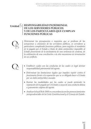 RESPONSABILIDAD PATRIMONIAL DE LOS SERVIDORES PÚBLICOS
Y DE LOS PARTICULARES QUE CUMPLAN FUNCIONES PÚBLICAS
183
RESPONSABILIDAD PATRIMONIAL
DE LOS SERVIDORES PÚBLICOS
Y DE LOS PARTICULARES QUE CUMPLAN
FUNCIONES PÚBLICAS
Determinar los presupuestos o requisitos que se predican de las
actuaciones u omisiones de los servidores públicos, ex servidores y
particulares cumpliendo funciones públicas, para exigirles el reembolso
de lo pagado por el Estado a título de daño antijurídico imputable al
Estado proveniente de la declaratoria de una sentencia de condena, de
la celebración de una conciliación o de otro mecanismo de terminación
de un conflicto.
Establecer cuáles son las conductas de las cuales es legal derivar
•
•
responsabilidad patrimonial del agente.
Determinar las limitaciones legales que impiden repetir contra el
•
•
funcionario frente a la reparación que se ve obligado hacer el Estado
por un daño antijurídico causado.
Ilustrar las modalidades por las cuales se puede pretender la
•
•
reparación de lo pagado por el Estado a causa de una conducta dolosa
o gravemente culposa del agente.
Analizar la ley 678 de 2001 en concordancia con los pronunciamientos
•
•
jurisprudenciales de la Corte Constitucional y el Consejo de Estado.
Unidad5
 