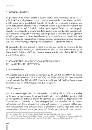 UNIDAD 5
184
5.1 GENERALIDADES
La posibilidad de repetir contra el agente estatal está consagrada en el art. 77
y 78 del CCA y adquirió un rango constitucional con la Carta Magna de 1991,
y sólo surge dicha posibilidad cuando el Estado es condenado a reparar un
daño antijurídico producto de la conducta dolosa o gravemente culposa del
agente, art. 90 inciso 2 C.P., de lo cual se deduce que el Estado no podrá repetir
cuando es condenado a reparar un daño antijurídico que ha sido producto de
una conducta irregular o cometida con culpa leve o levísima por el agente o
servidor, por lo cual el ejercicio de la acción de repetición se encuentra limitada
a la posibilidad de ejercerse bajo el presupuesto de un daño antijurídico causado
con dolo o con culpa grave por parte del servidor o agente del Estado.
El desarrollo de esta unidad se hará teniendo en cuenta la posición de las
altas cortes frente al tema, el desarrollo legislativo de la materia basado en la
Constitución Política, el Código Contencioso Administrativo, la ley 446 de 1998
y la ley 678 de 2001.
5.2 CONCEPTUALIZACION Y CARACTERIZACION
DE LA ACCIÓN DE REPETICIÓN
5.2.1 Antecedentes:
De acuerdo con la exposición de motivos de la Ley 678 de 2001243
, la acción
de repetición se remonta al año de 1976, con el decreto ley 150, continuando
con el decreto ley 222 de 1983. Con la expedición del Código Contencioso
administrativo en 1984, la regulación fue integral244
.
5.2.2. Concepto:
A)- La acción de repetición de conformidad con la ley 678 de 2001 “por medio
de la cual se reglamenta la determinación de responsabilidad patrimonial
de los agentes del Estado a través del ejercicio de la acción de repetición o de
llamamiento en garantía con fines de repetición”, es una acción civil de carácter
patrimonial, que deberá ejercerse en contra del servidor o ex servidor público que,
como consecuencia de su conducta dolosa o gravemente culposa, haya dado lugar al
reconocimiento indemnizatorio por parte del Estado, proveniente de una condena,
243 Ver proyecto de ley 131 de 1999 del Senado Gaceta No. 14 de 10 de febrero de 2000. p. 9 a 14.
244 Así lo expresó el doctor Ricardo Hoyos Duque en conferencia del Vigésimo Tercero Congreso de Derecho
Procesal, nominada “algunas reflexiones sobre la acción de repetición”. Memorias del Congreso. P. 381 y ss.
 