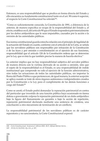 UNIDAD 5
186
Entonces, es una responsabilidad que se predica en forma directa del Estado y
ello encuentra su fundamento constitucional tanto en el art. 90 como 6 superior,
al respecto la Corte Constitucional ha referido248
:
“Como es suficientemente conocido, la Constitución de 1991, a diferencia de la
anterior, de manera específica se ocupa de la responsabilidad del Estado y, al
efecto, establece en él, del artículo 90 que el Estado responderá patrimonialmente
por los daños antijurídicos que le sean imputables, causados por la acción o la
omisión de las autoridades públicas.
Esa norma constitucional guarda estrecha relación con el principio de legalidad de
la actuación del Estado en cuanto, conforme con el artículo 6 de la Carta, se señala
que los servidores públicos son responsables por infracción de la Constitución
o de las leyes y por omisión o extralimitación en el ejercicio de sus funciones,
responsabilidad que el artículo 124 de la Constitución ordena que se determine
por la Ley, que es ésta la que también precise la manera de hacerla efectiva.”
Lo anterior implica que no hay responsabilidad subjetiva del servidor público
de manera directa con la víctima derivada de su acción u omisión, sino que
el sujeto de la responsabilidad es el Estado, es una responsabilidad de índole
institucional que comprende no solo el ejercicio de la función administrativa,
sino todas las actuaciones de todas las autoridades públicas, sin importar la
Rama del Poder Público a que pertenezcan, de igual manera, la anterior acepción
se aplica cuando se trate de otros órganos autónomos e independientes creados
por la Constitución o la Ley para el cumplimiento de las demás funciones a
cargo del Estado249
Como se anotó, el Estado podrá demandar la reparación patrimonial en contra
del particular que investido de una función pública haya ocasionado en forma
dolosa o gravemente culposa la reparación patrimonial de un daño antijurídico
bajo la figura del llamamiento en garantía o bajo la acción de repetición,
reparación patrimonial declarada mediante una sentencia de condena, una
conciliación u otro mecanismo de terminación de un conflicto.
La responsabilidad patrimonial de los servidores públicos es de carácter
reparatorio y no sancionatorio, la Corte Constitucional expresó:
248 Corte Constitucional. Sentencia C-484 de 2002. M.P. Alfredo Beltrán Sierra.
249 AYALA CALDAS. Op. Cit., p. 287.
 