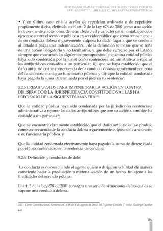 RESPONSABILIDAD PATRIMONIAL DE LOS SERVIDORES PÚBLICOS
Y DE LOS PARTICULARES QUE CUMPLAN FUNCIONES PÚBLICAS
189
• Y en último caso está la acción de repetición ordinaria o de repetición
propiamente dicha, definida en el art. 2 de la Ley 678 de 2001 como una acción
independiente y autónoma, de naturaleza civil y carácter patrimonial, que debe
ejercerse contra el servidor público o ex servidor público que como consecuencia
de su conducta dolosa o gravemente culposa ha dado lugar a que se condene
al Estado a pagar una indemnización… de la definición se extrae que se trata
de una acción obligatoria y no facultativa, y que debe ejercerse por el Estado,
siempre que concurran los siguientes presupuestos: i)- que una entidad pública
haya sido condenada por la jurisdicción contenciosa administrativa a reparar
los antijurídicos causados a un particular, ii)- que se haya establecido que el
daño antijurídico fue consecuencia de la conducta dolosa o gravemente culposa
del funcionario o antiguo funcionario público; y iii)- que la entidad condenada
haya pagado la suma determinada por el juez en su sentencia”.
5.2.5 PRESUPUESTOS PARA IMPENETRAR LA ACCIÓN EN CONTRA
DEL SERVIDOR: LA JURISPRUDENCIA CONSTITUCIONAL LAS HA
PRECISADO DE LA SIGUIENTES MANERA253
:
Que la entidad pública haya sido condenada por la jurisdicción contenciosa
administrativa a reparar los daños antijurídicos que con su acción u omisión ha
causado a un particular;
Que se encuentre claramente establecido que el daño antijurídico se produjo
como consecuencia de la conducta dolosa o gravemente culposa del funcionario
o ex funcionario público, y
Que la entidad condenada efectivamente haya pagado la suma de dinero fijada
por el Juez contencioso en la sentencia de condena.
5.2.6. Definición y conductas de dolo:
La conducta es dolosa cuando el agente quiere o dirige su voluntad de manera
consciente hacia la producción o materialización de un hecho, fin ajeno a las
finalidades del servicio público.
	
El art. 5 de la Ley 678 de 2001 consagra una serie de situaciones de las cuales se
supone una conducta dolosa.
253 Corte Constitucional. Sentencia C-619 del 8 de agosto de 2002. M.P. Jaime Córdoba Triviño- Rodrigo Escobar
Gil.
 