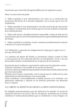 UNIDAD 5
190
Se presume que existe dolo del agente público por las siguientes causas:
Obrar con desviación de poder.
Haber expedido el acto administrativo con vicios en su motivación por
•
•
inexistencia del hecho de la decisión adoptada o de la norma que le sirve de
fundamento.
Haber expedido el acto administrativo con falsa motivación por desviación
•
•
de realidad u ocultamiento de los hechos que le sirven de sustento a la decisión
de la Administración.
Haber sido penal o disciplinariamente responsable a título de dolo por los
•
•
mismosdanosquesirvierondefundamentoparalaresponsabilidadpatrimonial
del Estado.
Haber expedido la resolución, el auto o sentencia manifiestamente contrario
•
•
a derecho en un proceso judicial.
5.2.7. Definición y supuestos de configuración de culpa grave: según el art. 6
de la ley 678 de 2001,
“La conducta del agente del Estado es gravemente culposa cuando el daño
es consecuencia de una infracción directa a la Constitución o la ley o de una
inexcusable omisión o extralimitación en el ejercicio de las funciones.
Se presume que la conducta es gravemente culposa por las siguientes causas:
Violación manifiesta e inexcusable de las normas de derecho.
Carenciaoabusodecompetenciaparaproferirdedecisiónanulada,determinada
por error inexcusable.
Omisión de las formas sustanciales o de la esencia para la validez de los actos
administrativos determinada por error inexcusable.
Violar manifiesta e inexcusablemente el debido proceso en lo referente a las
detenciones arbitrarias y dilación en los términos procesales con detención
física o corporal.
5.2.8 OBJETO: AL RESPECTO HA DICHO LA CORTE CONSTITUCIONAL:
En múltiples pronunciamientos este alto tribunal se ha referido a la acción de
repetición prevista en el inciso 2 del art. 90 superior, señalando que la misma
constituye el medio judicial (idóneo) que la constitución y la ley otorgan a la
 