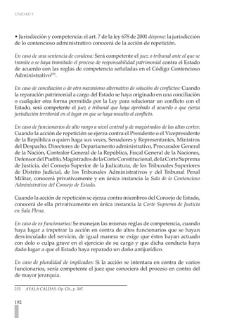 UNIDAD 5
192
• Jurisdicción y competencia: el art. 7 de la ley 678 de 2001 dispone: la jurisdicción
de lo contencioso administrativo conocerá de la acción de repetición.
En caso de una sentencia de condena: Será competente el juez o tribunal ante el que se
tramite o se haya tramitado el proceso de responsabilidad patrimonial contra el Estado
de acuerdo con las reglas de competencia señaladas en el Código Contencioso
Administrativo255
.
En caso de conciliación o de otro mecanismo alternativo de solución de conflictos: Cuando
la reparación patrimonial a cargo del Estado se haya originado en una conciliación
o cualquier otra forma permitida por la Ley para solucionar un conflicto con el
Estado, será competente el juez o tribunal que haya aprobado el acuerdo o que ejerza
jurisdicción territorial en el lugar en que se haya resuelto el conflicto.
En caso de funcionarios de alto rango a nivel central y de magistrados de las altas cortes:
Cuando la acción de repetición se ejerza contra el Presidente o el Vicepresidente
de la República o quien haga sus veces, Senadores y Representantes, Ministros
del Despacho, Directores de Departamento administrativo, Procurador General
de la Nación, Contralor General de la República, Fiscal General de la Naciones,
DefensordelPueblo,MagistradosdelaCorteConstitucional,delaCorteSuprema
de Justicia, del Consejo Superior de la Judicatura, de los Tribunales Superiores
de Distrito Judicial, de los Tribunales Administrativos y del Tribunal Penal
Militar, conocerá privativamente y en única instancia la Sala de lo Contencioso
Administrativo del Consejo de Estado.
Cuando la acción de repetición se ejerza contra miembros del Consejo de Estado,
conocerá de ella privativamente en única instancia la Corte Suprema de Justicia
en Sala Plena.
En caso de ex funcionarios: Se manejan las mismas reglas de competencia, cuando
haya lugar a impetrar la acción en contra de altos funcionarios que se hayan
desvinculado del servicio, de igual manera se exige que éstos hayan actuado
con dolo o culpa grave en el ejercicio de su cargo y que dicha conducta haya
dado lugar a que el Estado haya reparado un daño antijurídico.
En caso de pluralidad de implicados: Si la acción se intentara en contra de varios
funcionarios, sería competente el juez que conociera del proceso en contra del
de mayor jerarquía.
255 AYALA CALDAS. Op. Cit., p. 307.
 