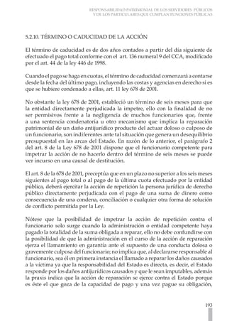RESPONSABILIDAD PATRIMONIAL DE LOS SERVIDORES PÚBLICOS
Y DE LOS PARTICULARES QUE CUMPLAN FUNCIONES PÚBLICAS
193
5.2.10. TÉRMINO O CADUCIDAD DE LA ACCIÓN
El término de caducidad es de dos años contados a partir del día siguiente de
efectuado el pago total conforme con el art. 136 numeral 9 del CCA, modificado
por el art. 44 de la ley 446 de 1998.
Cuando el pago se haga en cuotas, el término de caducidad comenzará a contarse
desde la fecha del último pago, incluyendo las costas y agencias en derecho si es
que se hubiere condenado a ellas, art. 11 ley 678 de 2001.
No obstante la ley 678 de 2001, estableció un término de seis meses para que
la entidad directamente perjudicada la impetre, ello con la finalidad de no
ser permisivos frente a la negligencia de muchos funcionarios que, frente
a una sentencia condenatoria u otro mecanismo que implica la reparación
patrimonial de un daño antijurídico producto del actuar doloso o culposo de
un funcionario, son indiferentes ante tal situación que genera un desequilibrio
presupuestal en las arcas del Estado. En razón de lo anterior, el parágrafo 2
del art. 8 de la Ley 678 de 2001 dispone que el funcionario competente para
impetrar la acción de no hacerlo dentro del término de seis meses se puede
ver incurso en una causal de destitución.
El art. 8 de la 678 de 2001, preceptúa que en un plazo no superior a los seis meses
siguientes al pago total o al pago de la última cuota efectuado por la entidad
pública, deberá ejercitar la acción de repetición la persona jurídica de derecho
público directamente perjudicada con el pago de una suma de dinero como
consecuencia de una condena, conciliación o cualquier otra forma de solución
de conflicto permitida por la Ley.
Nótese que la posibilidad de impetrar la acción de repetición contra el
funcionario solo surge cuando la administración o entidad competente haya
pagado la totalidad de la suma obligada a reparar, ello no debe confundirse con
la posibilidad de que la administración en el curso de la acción de reparación
ejerza el llamamiento en garantía ante el supuesto de una conducta dolosa o
gravemente culposa del funcionario; no implica que, al declararse responsable al
funcionario, sea él en primera instancia el llamado a reparar los daños causados
a la víctima ya que la responsabilidad del Estado es directa, es decir, el Estado
responde por los daños antijurídicos causados y que le sean imputables, además
la praxis indica que la acción de reparación se ejerce contra el Estado porque
es éste el que goza de la capacidad de pago y una vez pague su obligación,
 