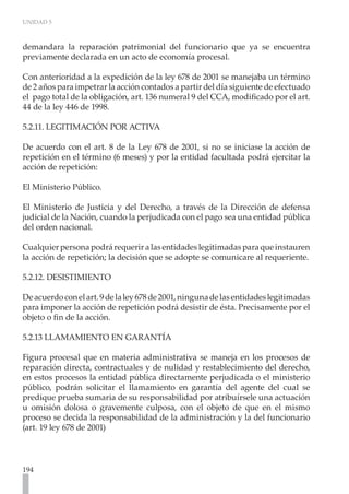 UNIDAD 5
194
demandara la reparación patrimonial del funcionario que ya se encuentra
previamente declarada en un acto de economía procesal.
Con anterioridad a la expedición de la ley 678 de 2001 se manejaba un término
de 2 años para impetrar la acción contados a partir del día siguiente de efectuado
el pago total de la obligación, art. 136 numeral 9 del CCA, modificado por el art.
44 de la ley 446 de 1998.
5.2.11. LEGITIMACIÓN POR ACTIVA
De acuerdo con el art. 8 de la Ley 678 de 2001, si no se iniciase la acción de
repetición en el término (6 meses) y por la entidad facultada podrá ejercitar la
acción de repetición:
El Ministerio Público.
El Ministerio de Justicia y del Derecho, a través de la Dirección de defensa
judicial de la Nación, cuando la perjudicada con el pago sea una entidad pública
del orden nacional.
Cualquier persona podrá requerir a las entidades legitimadas para que instauren
la acción de repetición; la decisión que se adopte se comunicare al requeriente.
5.2.12. DESISTIMIENTO
Deacuerdoconelart.9delaley678de2001,ningunadelasentidadeslegitimadas
para imponer la acción de repetición podrá desistir de ésta. Precisamente por el
objeto o fin de la acción.
5.2.13 LLAMAMIENTO EN GARANTÍA
Figura procesal que en materia administrativa se maneja en los procesos de
reparación directa, contractuales y de nulidad y restablecimiento del derecho,
en estos procesos la entidad pública directamente perjudicada o el ministerio
público, podrán solicitar el llamamiento en garantía del agente del cual se
predique prueba sumaria de su responsabilidad por atribuírsele una actuación
u omisión dolosa o gravemente culposa, con el objeto de que en el mismo
proceso se decida la responsabilidad de la administración y la del funcionario
(art. 19 ley 678 de 2001)
 