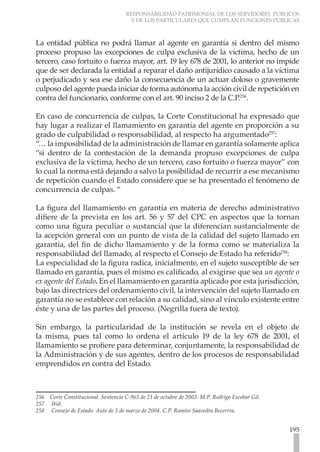 RESPONSABILIDAD PATRIMONIAL DE LOS SERVIDORES PÚBLICOS
Y DE LOS PARTICULARES QUE CUMPLAN FUNCIONES PÚBLICAS
195
La entidad pública no podrá llamar al agente en garantía si dentro del mismo
proceso propuso las excepciones de culpa exclusiva de la víctima, hecho de un
tercero, caso fortuito o fuerza mayor, art. 19 ley 678 de 2001, lo anterior no impide
que de ser declarada la entidad a reparar el daño antijurídico causado a la víctima
o perjudicado y sea ese daño la consecuencia de un actuar doloso o gravemente
culposo del agente pueda iniciar de forma autónoma la acción civil de repetición en
contra del funcionario, conforme con el art. 90 inciso 2 de la C.P.256
.
En caso de concurrencia de culpas, la Corte Constitucional ha expresado que
hay lugar a realizar el llamamiento en garantía del agente en proporción a su
grado de culpabilidad o responsabilidad, al respecto ha argumentado257
:
“… la imposibilidad de la administración de llamar en garantía solamente aplica
“si dentro de la contestación de la demanda propuso excepciones de culpa
exclusiva de la víctima, hecho de un tercero, caso fortuito o fuerza mayor” con
lo cual la norma está dejando a salvo la posibilidad de recurrir a ese mecanismo
de repetición cuando el Estado considere que se ha presentado el fenómeno de
concurrencia de culpas. “
La figura del llamamiento en garantía en materia de derecho administrativo
difiere de la prevista en los art. 56 y 57 del CPC en aspectos que la tornan
como una figura peculiar o sustancial que la diferencian sustancialmente de
la acepción general con un punto de vista de la calidad del sujeto llamado en
garantía, del fin de dicho llamamiento y de la forma como se materializa la
responsabilidad del llamado, al respecto el Consejo de Estado ha referido258
:
La especialidad de la figura radica, inicialmente, en el sujeto susceptible de ser
llamado en garantía, pues el mismo es calificado, al exigirse que sea un agente o
ex agente del Estado. En el llamamiento en garantía aplicado por esta jurisdicción,
bajo las directrices del ordenamiento civil, la intervención del sujeto llamado en
garantía no se establece con relación a su calidad, sino al vínculo existente entre
éste y una de las partes del proceso. (Negrilla fuera de texto).
Sin embargo, la particularidad de la institución se revela en el objeto de
la misma, pues tal como lo ordena el artículo 19 de la ley 678 de 2001, el
llamamiento se profiere para determinar, conjuntamente, la responsabilidad de
la Administración y de sus agentes, dentro de los procesos de responsabilidad
emprendidos en contra del Estado.
256 Corte Constitucional. Sentencia C-965 de 21 de octubre de 2003. M.P. Rodrigo Escobar Gil.
257 Ibíd.
258 Consejo de Estado. Auto de 5 de marzo de 2004. C.P. Ramiro Saavedra Becerrra.
 