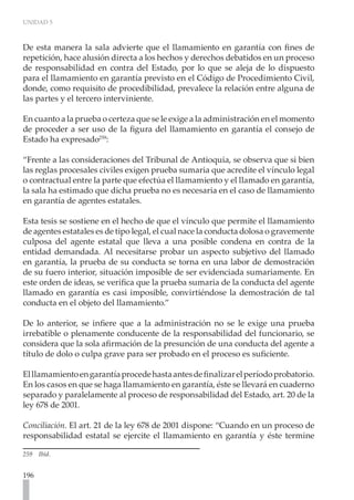 UNIDAD 5
196
De esta manera la sala advierte que el llamamiento en garantía con fines de
repetición, hace alusión directa a los hechos y derechos debatidos en un proceso
de responsabilidad en contra del Estado, por lo que se aleja de lo dispuesto
para el llamamiento en garantía previsto en el Código de Procedimiento Civil,
donde, como requisito de procedibilidad, prevalece la relación entre alguna de
las partes y el tercero interviniente.
En cuanto a la prueba o certeza que se le exige a la administración en el momento
de proceder a ser uso de la figura del llamamiento en garantía el consejo de
Estado ha expresado259
:
“Frente a las consideraciones del Tribunal de Antioquia, se observa que si bien
las reglas procesales civiles exigen prueba sumaria que acredite el vínculo legal
o contractual entre la parte que efectúa el llamamiento y el llamado en garantía,
la sala ha estimado que dicha prueba no es necesaria en el caso de llamamiento
en garantía de agentes estatales.
Esta tesis se sostiene en el hecho de que el vínculo que permite el llamamiento
de agentes estatales es de tipo legal, el cual nace la conducta dolosa o gravemente
culposa del agente estatal que lleva a una posible condena en contra de la
entidad demandada. Al necesitarse probar un aspecto subjetivo del llamado
en garantía, la prueba de su conducta se torna en una labor de demostración
de su fuero interior, situación imposible de ser evidenciada sumariamente. En
este orden de ideas, se verifica que la prueba sumaria de la conducta del agente
llamado en garantía es casi imposible, convirtiéndose la demostración de tal
conducta en el objeto del llamamiento.”
De lo anterior, se infiere que a la administración no se le exige una prueba
irrebatible o plenamente conducente de la responsabilidad del funcionario, se
considera que la sola afirmación de la presunción de una conducta del agente a
título de dolo o culpa grave para ser probado en el proceso es suficiente.
Elllamamientoengarantíaprocedehastaantesdefinalizarelperíodoprobatorio.
En los casos en que se haga llamamiento en garantía, éste se llevará en cuaderno
separado y paralelamente al proceso de responsabilidad del Estado, art. 20 de la
ley 678 de 2001.
Conciliación. El art. 21 de la ley 678 de 2001 dispone: “Cuando en un proceso de
responsabilidad estatal se ejercite el llamamiento en garantía y éste termine
259 Ibíd.
 