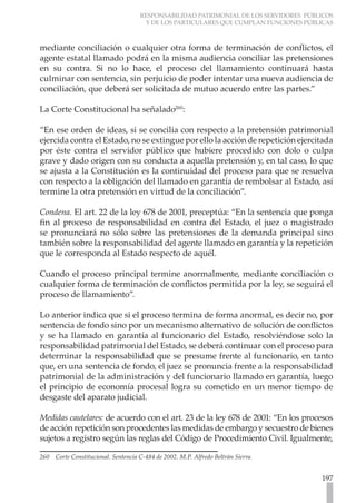 RESPONSABILIDAD PATRIMONIAL DE LOS SERVIDORES PÚBLICOS
Y DE LOS PARTICULARES QUE CUMPLAN FUNCIONES PÚBLICAS
197
mediante conciliación o cualquier otra forma de terminación de conflictos, el
agente estatal llamado podrá en la misma audiencia conciliar las pretensiones
en su contra. Si no lo hace, el proceso del llamamiento continuará hasta
culminar con sentencia, sin perjuicio de poder intentar una nueva audiencia de
conciliación, que deberá ser solicitada de mutuo acuerdo entre las partes.”
La Corte Constitucional ha señalado260
:
“En ese orden de ideas, si se concilia con respecto a la pretensión patrimonial
ejercida contra el Estado, no se extingue por ello la acción de repetición ejercitada
por éste contra el servidor público que hubiere procedido con dolo o culpa
grave y dado origen con su conducta a aquella pretensión y, en tal caso, lo que
se ajusta a la Constitución es la continuidad del proceso para que se resuelva
con respecto a la obligación del llamado en garantía de rembolsar al Estado, así
termine la otra pretensión en virtud de la conciliación”.
Condena. El art. 22 de la ley 678 de 2001, preceptúa: “En la sentencia que ponga
fin al proceso de responsabilidad en contra del Estado, el juez o magistrado
se pronunciará no sólo sobre las pretensiones de la demanda principal sino
también sobre la responsabilidad del agente llamado en garantía y la repetición
que le corresponda al Estado respecto de aquél.
Cuando el proceso principal termine anormalmente, mediante conciliación o
cualquier forma de terminación de conflictos permitida por la ley, se seguirá el
proceso de llamamiento”.
Lo anterior indica que si el proceso termina de forma anormal, es decir no, por
sentencia de fondo sino por un mecanismo alternativo de solución de conflictos
y se ha llamado en garantía al funcionario del Estado, resolviéndose solo la
responsabilidad patrimonial del Estado, se deberá continuar con el proceso para
determinar la responsabilidad que se presume frente al funcionario, en tanto
que, en una sentencia de fondo, el juez se pronuncia frente a la responsabilidad
patrimonial de la administración y del funcionario llamado en garantía, luego
el principio de economía procesal logra su cometido en un menor tiempo de
desgaste del aparato judicial.
Medidas cautelares: de acuerdo con el art. 23 de la ley 678 de 2001: “En los procesos
de acción repetición son procedentes las medidas de embargo y secuestro de bienes
sujetos a registro según las reglas del Código de Procedimiento Civil. Igualmente,
260 Corte Constitucional. Sentencia C-484 de 2002. M.P. Alfredo Beltrán Sierra.
 