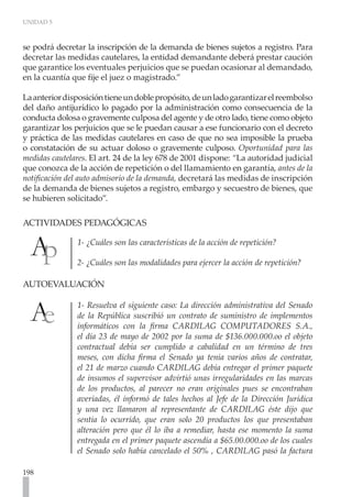UNIDAD 5
198
se podrá decretar la inscripción de la demanda de bienes sujetos a registro. Para
decretar las medidas cautelares, la entidad demandante deberá prestar caución
que garantice los eventuales perjuicios que se puedan ocasionar al demandado,
en la cuantía que fije el juez o magistrado.”
Laanteriordisposicióntieneundoblepropósito,deunladogarantizarelreembolso
del daño antijurídico lo pagado por la administración como consecuencia de la
conducta dolosa o gravemente culposa del agente y de otro lado, tiene como objeto
garantizar los perjuicios que se le puedan causar a ese funcionario con el decreto
y práctica de las medidas cautelares en caso de que no sea imposible la prueba
o constatación de su actuar doloso o gravemente culposo. Oportunidad para las
medidas cautelares. El art. 24 de la ley 678 de 2001 dispone: “La autoridad judicial
que conozca de la acción de repetición o del llamamiento en garantía, antes de la
notificación del auto admisorio de la demanda, decretará las medidas de inscripción
de la demanda de bienes sujetos a registro, embargo y secuestro de bienes, que
se hubieren solicitado”.
ACTIVIDADES PEDAGÓGICAS
1- ¿Cuáles son las características de la acción de repetición?
2- ¿Cuáles son las modalidades para ejercer la acción de repetición?
AUTOEVALUACIÓN	
1- Resuelva el siguiente caso: La dirección administrativa del Senado
de la República suscribió un contrato de suministro de implementos
informáticos con la firma CARDILAG COMPUTADORES S.A.,
el día 23 de mayo de 2002 por la suma de $136.000.000.oo el objeto
contractual debía ser cumplido a cabalidad en un término de tres
meses, con dicha firma el Senado ya tenia varios años de contratar,
el 21 de marzo cuando CARDILAG debía entregar el primer paquete
de insumos el supervisor advirtió unas irregularidades en las marcas
de los productos, al parecer no eran originales pues se encontraban
averiadas, él informó de tales hechos al Jefe de la Dirección Jurídica
y una vez llamaron al representante de CARDILAG éste dijo que
sentía lo ocurrido, que eran solo 20 productos los que presentaban
alteración pero que él lo iba a remediar, hasta ese momento la suma
entregada en el primer paquete ascendía a $65.00.000.oo de los cuales
el Senado solo había cancelado el 50% , CARDILAG pasó la factura
 