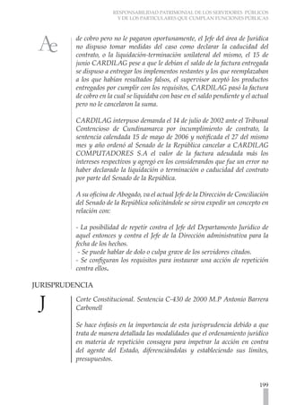 RESPONSABILIDAD PATRIMONIAL DE LOS SERVIDORES PÚBLICOS
Y DE LOS PARTICULARES QUE CUMPLAN FUNCIONES PÚBLICAS
199
de cobro pero no le pagaron oportunamente, el Jefe del área de Jurídica
no dispuso tomar medidas del caso como declarar la caducidad del
contrato, o la liquidación-terminación unilateral del mismo, el 15 de
junio CARDILAG pese a que le debían el saldo de la factura entregada
se dispuso a entregar los implementos restantes y los que reemplazaban
a los que habían resultados falsos, el supervisor aceptó los productos
entregados por cumplir con los requisitos, CARDILAG pasó la factura
de cobro en la cual se liquidaba con base en el saldo pendiente y el actual
pero no le cancelaron la suma.
CARDILAG interpuso demanda el 14 de julio de 2002 ante el Tribunal
Contencioso de Cundinamarca por incumplimiento de contrato, la
sentencia calendada 15 de mayo de 2006 y notificada el 27 del mismo
mes y año ordenó al Senado de la República cancelar a CARDILAG
COMPUTADORES S.A el valor de la factura adeudada más los
intereses respectivos y agregó en los considerandos que fue un error no
haber declarado la liquidación o terminación o caducidad del contrato
por parte del Senado de la República.
A su oficina de Abogado, va el actual Jefe de la Dirección de Conciliación
del Senado de la República solicitándole se sirva expedir un concepto en
relación con:
- La posibilidad de repetir contra el Jefe del Departamento Jurídico de
aquel entonces y contra el Jefe de la Dirección administrativa para la
fecha de los hechos.
- Se puede hablar de dolo o culpa grave de los servidores citados.
- Se configuran los requisitos para instaurar una acción de repetición
contra ellos.
JURISPRUDENCIA
Corte Constitucional. Sentencia C-430 de 2000 M.P Antonio Barrera
Carbonell
Se hace énfasis en la importancia de esta jurisprudencia debido a que
trata de manera detallada las modalidades que el ordenamiento jurídico
en materia de repetición consagra para impetrar la acción en contra
del agente del Estado, diferenciándolas y estableciendo sus límites,
presupuestos.
 