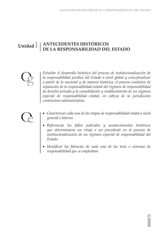 ANTECEDENTES HISTÓRICOS DE LA RESPONSABILIDAD DEL ESTADO
23
Unidad1 ANTECEDENTES HISTÓRICOS
DE LA RESPONSABILIDAD DEL ESTADO
Estudiar el desarrollo histórico del proceso de institucionalización de
la responsabilidad jurídica del Estado a nivel global y conceptualizar
a partir de lo nacional y de manera histórica, el proceso evolutivo de
separación de la responsabilidad estatal del régimen de responsabilidad
de derecho privado y la consolidación y establecimiento de un régimen
especial de responsabilidad estatal, en cabeza de la jurisdicción
contencioso-administrativa.
Caracterizar cada una de las etapas de responsabilidad estatal a nivel
•
•
general e interno.
Referenciar los fallos judiciales y acontecimientos históricos
•
•
que determinaron un viraje o un precedente en el proceso de
institucionalización de un régimen especial de responsabilidad del
Estado.
Identificar las falencias de cada una de las tesis o sistemas de
•
•
responsabilidad que se empleaban.
 