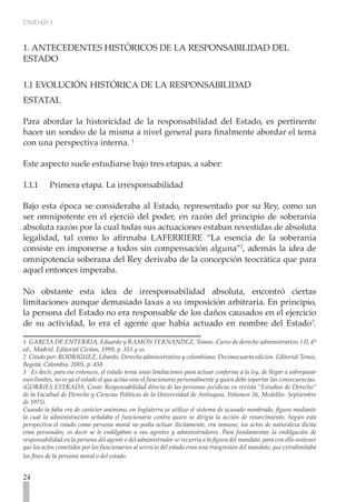 UNIDAD 1
24
1. ANTECEDENTES HISTÓRICOS DE LA RESPONSABILIDAD DEL
ESTADO
1.1 EVOLUCIÓN HISTÓRICA DE LA RESPONSABILIDAD
ESTATAL
Para abordar la historicidad de la responsabilidad del Estado, es pertinente
hacer un sondeo de la misma a nivel general para finalmente abordar el tema
con una perspectiva interna. 1
Este aspecto suele estudiarse bajo tres etapas, a saber:
1.1.1	 Primera etapa. La irresponsabilidad
Bajo esta época se consideraba al Estado, representado por su Rey, como un
ser omnipotente en el ejerció del poder, en razón del principio de soberanía
absoluta razón por la cual todas sus actuaciones estaban revestidas de absoluta
legalidad, tal como lo afirmaba LAFERRIERE “La esencia de la soberanía
consiste en imponerse a todos sin compensación alguna”2
, además la idea de
omnipotencia soberana del Rey derivaba de la concepción teocrática que para
aquel entonces imperaba.
No obstante esta idea de irresponsabilidad absoluta, encontró ciertas
limitaciones aunque demasiado laxas a su imposición arbitraria. En principio,
la persona del Estado no era responsable de los daños causados en el ejercicio
de su actividad, lo era el agente que había actuado en nombre del Estado3
.
1 GARCIA DE ENTERRIA, Eduardo y RAMON FERNANDEZ, Tomas. Curso de derecho administrativo, t II, 6ª
ed., Madrid. Editorial Civitas, 1999, p. 353 y ss.
2 Citado por: RODRIGUEZ, Libardo. Derecho administrativo y colombiano. Decimocuarta edición. Editorial Temis,
Bogotá, Colombia, 2005, p. 458
3 Es decir, para ese entonces, el estado tenía unas limitaciones para actuar conforme a la ley, de llegar a sobrepasar
esos límites, no es ya el estado el que actúa sino el funcionario personalmente y quien debe soportar las consecuencias.
(GORRIES ESTRADA, Cesar. Responsabilidad directa de las personas jurídicas en revista “Estudios de Derecho”
de la Facultad de Derecho y Ciencias Políticas de la Universidad de Antioquia, Volumen 36, Medellín. Septiembre
de 1975).
Cuando la falta era de carácter anónimo, en Inglaterra se utilizo el sistema de acusado nombrado, figura mediante
la cual la administración señalaba el funcionario contra quien se dirigía la acción de resarcimiento. Según esta
perspectiva el estado como persona moral no podía actuar ilícitamente, era inmune, los actos de naturaleza ilícita
eran personales, es decir se le endilgaban a sus agentes y administradores. Para fundamentar la endilgación de
responsabilidad en la persona del agente o del administrador se recurría a la figura del mandato, para con ello sostener
que los actos cometidos por los funcionarios al servicio del estado eran una trasgresión del mandato, que extralimitaba
los fines de la persona moral o del estado.
 