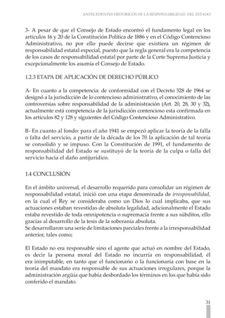 ANTECEDENTES HISTÓRICOS DE LA RESPONSABILIDAD DEL ESTADO
31
3- A pesar de que el Consejo de Estado encontró el fundamento legal en los
artículos 16 y 20 de la Constitución Política de 1886 y en el Código Contencioso
Administrativo, no por ello puede decirse que existiera un régimen de
responsabilidad estatal especial, puesto que la regla general era la competencia
de los casos de responsabilidad estatal por parte de la Corte Suprema Justicia y
excepcionalmente los asumía el Consejo de Estado.
1.2.3 ETAPA DE APLICACIÓN DE DERECHO PÚBLICO
A- En cuanto a la competencia: de conformidad con el Decreto 528 de 1964 se
designó a la jurisdicción de lo contencioso administrativo, el conocimiento de las
controversias sobre responsabilidad de la administración (Art. 20, 28, 30 y 32),
actualmente está competencia de la jurisdicción contencioso esta confirmada en
los artículos 82 y 128 y siguientes del Código Contencioso Administrativo.
B- En cuanto al fondo: para el año 1941 se empezó aplicar la teoría de la falla
o falta del servicio, a partir de la década de los 70 la aplicación de tal teoría
se consolidó y se impuso. Con la Constitución de 1991, el fundamento de
responsabilidad del Estado se sustituyó de la teoría de la culpa o falla del
servicio hacia el daño antijurídico.
1.4 CONCLUSIÓN
En el ámbito universal, el desarrollo requerido para consolidar un régimen de
responsabilidad estatal, inició con una etapa denominada de irresponsabilidad,
en la cual el Rey se consideraba como un Dios lo cual implicaba, que sus
actuaciones estaban revestidas de absoluta legalidad, adicionalmente el Estado
estaba revestido de toda omnipotencia o supremacía frente a sus súbditos, ello
gracias al desarrollo de la tesis de la soberanía absoluta.
Se desarrollaron una serie de limitaciones parciales frente a la irresponsabilidad
anterior, tales como;
El Estado no era responsable sino el agente que actuó en nombre del Estado,
es decir la persona moral del Estado no incurría en responsabilidad, él
era inimputable, en tanto que el funcionario o la funcionaria con base en la
teoría del mandato era responsable de sus actuaciones irregulares, porque la
administración argüía que había desbordado los términos en los que había sido
conferido el mandato.
 