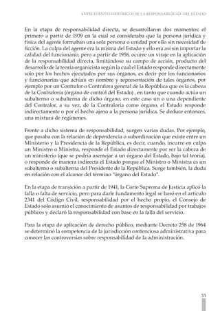 ANTECEDENTES HISTÓRICOS DE LA RESPONSABILIDAD DEL ESTADO
33
En la etapa de responsabilidad directa, se desarrollaron dos momentos: el
primero a partir de 1939 en la cual se consideraba que la persona jurídica y
física del agente formaban una sola persona o unidad por ello sin necesidad de
ficción. La culpa del agente era la misma del Estado y ello era así sin importar la
calidad del funcionario, pero a partir de 1958, ocurre un viraje en la aplicación
de la responsabilidad directa, limitándose su campo de acción, producto del
desarrollo de la teoría organicista según la cual el Estado responde directamente
solo por los hechos ejecutados por sus órganos, es decir por los funcionarios
y funcionarias que actúan en nombre y representación de tales órganos, por
ejemplo por un Contralor o Contralora general de la República que es la cabeza
de la Contraloría (órgano de control del Estado) , en tanto que cuando actúa un
subalterno o subalterna de dicho órgano, en este caso un o una dependiente
del Contralor, a su vez, de la Contraloría como órgano, el Estado responde
indirectamente o por el hecho ajeno a la persona jurídica. Se deduce entonces,
una mixtura de regímenes.
Frente a dicho sistema de responsabilidad, surgen varias dudas. Por ejemplo,
que pasaba con la relación de dependencia o subordinación que existe entre un
Ministerio y la Presidencia de la República, es decir, cuando, incurre en culpa
un Ministro o Ministra, responde el Estado directamente por ser la cabeza de
un ministerio (que se podría asemejar a un órgano del Estado, bajo tal teoría),
o responde de manera indirecta el Estado porque el Ministro o Ministra es un
subalterno o subalterna del Presidente de la República. Surge también, la duda
en relación con el alcance del término “órgano del Estado”.
En la etapa de transición a partir de 1941, la Corte Suprema de Justicia aplicó la
falla o falta de servicio, pero para darle fundamento legal se basó en el artículo
2341 del Código Civil, responsabilidad por el hecho propio, el Consejo de
Estado solo asumió el conocimiento de asuntos de responsabilidad por trabajos
públicos y declaró la responsabilidad con base en la falla del servicio.
Para la etapa de aplicación de derecho público, mediante Decreto 258 de 1964
se determinó la competencia de la jurisdicción contenciosa administrativa para
conocer las controversias sobre responsabilidad de la administración.
 