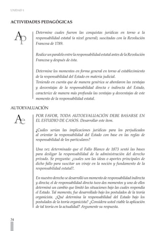 UNIDAD 1
34
Determine cuales fueron las conquistas jurídicas en torno a la
responsabilidad estatal (a nivel general), suscitadas con la Revolución
Francesa de 1789.
RealiceunparaleloentrelaresponsabilidadestatalantesdelaRevolución
Francesa y después de ésta.
Determine los momentos en forma general en torno al establecimiento
de la responsabilidad del Estado en materia judicial.
Teniendo en cuenta que de manera genérica se abordaron las ventajas
y desventajas de la responsabilidad directa e indirecta del Estado,
caracterice de manera más profunda las ventajas y desventajas de este
momento de la responsabilidad estatal.
AUTOEVALUACIÓN	
POR FAVOR, TODA AUTOEVALUACIÓN DEBE BASARSE EN
EL ESTUDIO DE CASOS. Desarrollar este ítem.
¿Cuáles serian las implicaciones jurídicas para los perjudicados
al orientar la responsabilidad del Estado con base en las reglas de
responsabilidad de los particulares?
Una vez determinado que el Fallo Blanco de 1873 sentó las bases
para desligar la responsabilidad de la administración del derecho
privado. Se pregunta: ¿cuales son las ideas o aportes principales de
dicho fallo para suscitar un viraje en la noción y fundamento de la
responsabilidad estatal?.
En nuestro derecho se desarrolló un momento de responsabilidad indirecta
y directa; el de responsabilidad directa tuvo dos momentos y uno de ellos
determinó un cambio que limitó las situaciones bajo las cuales respondía
el Estado. Tal momento, fue desarrollado bajo los postulados de la teoría
organicista. ¿Qué determina la responsabilidad del Estado bajo los
postulados de la teoría organicista? ¿Considera usted viable la aplicación
de tal teoría en la actualidad? Argumente su respuesta. 	
ACTIVIDADES PEDAGÓGICAS	
 