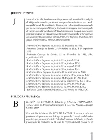 ANTECEDENTES HISTÓRICOS DE LA RESPONSABILIDAD DEL ESTADO
35
JURISPRUDENCIA	
Lassentenciasrelacionadasseconstituyencomoreferenteshistóricosobjeto
de obligatoria consulta, puesto que nos permiten estudiar el proceso de
consolidación de la Jurisdicción Contenciosa Administrativa encabezada
por su máximo órgano el Consejo de Estado como órgano único encargado
de juzgar, controlar jurídicamente la administración, de igual manera, nos
permiten analizar las situaciones en las cuales se confundía la jurisdicción
contenciosa y la ordinaria en cabeza de la Corte Suprema de Justicia para
juzgar controversias de carácter administrativas,
Sentencia Corte Suprema de Justicia, 22 de octubre de 1896.
Sentencias Consejo de Estado, 28 de octubre de 1976, S 3ª, expediente
1482,
Sentencia Consejo de Estado, 12 de diciembre de 1986, S3a,
expediente 4.910
Sentencia Corte Suprema de Justicia 19 de julio de 1916;
Sentencia Corte Suprema de Justicia 17 de junio de 1938,
Sentencia Corte Suprema de Justicia 12 de mayo de 1939.
Sentencia Corte Suprema de Justicia 30 de junio de 1941;
Sentencias Corte Suprema de Justicia 10 de noviembre de 1941;
Sentencia Corte Suprema de Justicia, sentencia 30 de junio de 1962
Sentencia Corte Suprema de Justicia, 21 de agosto de 1939, SCC.
Sentencia Corte Suprema de Justicia 28 de noviembre de 1944, SCC.
Sentencia Corte Suprema de Justicia 18 de abril de 1945, SCC;
Sentencia Corte Suprema de Justicia 11 de abril de 1946, SNG.;
Sentencia Corte Suprema de Justicia, 28 de febrero de 1958, SCC.
BIBLIOGRAFÍA BÁSICA 	
GARCÍA DE ENTERRIA, Eduardo y RAMON FERNANDEZ,
Tomas. Curso de derecho administrativo, t II, 6ª ed., Madrid. Editorial
Civitas, 1999.
Esta edición del doctor GARCÍA DE ENTERRIA se trae a colación
precisamente porque es uno de los principales doctrinantes del derecho
español, que para nuestro interés trata de manera detallada, profunda
y coherente la evolución de la tesis de responsabilidad estatal en el
 