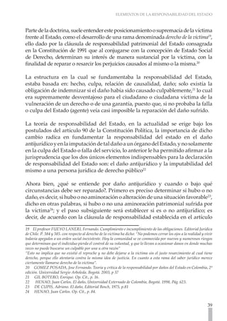 ELEMENTOS DE LA RESPONSABILIDAD DEL ESTADO
39
Partedeladoctrina,sueleentenderesteposicionamientoosupremacíadelavíctima
frente al Estado, como el desarrollo de una rama denominada derecho de la víctima19
,
ello dado por la cláusula de responsabilidad patrimonial del Estado consagrada
en la Constitución de 1991 que al conjugarse con la concepción de Estado Social
de Derecho, determinan su interés de manera sustancial por la victima, con la
finalidad de reparar o resarcir los perjuicios causados al mismo o la misma.20
La estructura en la cual se fundamentaba la responsabilidad del Estado,
estaba basada en: hecho, culpa, relación de causalidad, daño; solo existía la
obligación de indemnizar si el daño había sido causado culpablemente,21
lo cual
era supremamente desventajoso para el ciudadano o ciudadana víctima de la
vulneración de un derecho o de una garantía, puesto que, si no probaba la falla
o culpa del Estado (agente) veía casi imposible la reparación del daño sufrido.
La teoría de responsabilidad del Estado, en la actualidad se erige bajo los
postulados del artículo 90 de la Constitución Política, la importancia de dicho
cambio radica en fundamentar la responsabilidad del estado en el daño
antijurídicoyenlaimputacióndetaldañoaunórganodelEstado,ynosolamente
en la culpa del Estado o falla del servicio, lo anterior le ha permitido afirmar a la
jurisprudencia que los dos únicos elementos indispensables para la declaración
de responsabilidad del Estado son: el daño antijurídico y la imputabilidad del
mismo a una persona jurídica de derecho público22
Ahora bien, ¿qué se entiende por daño antijurídico y cuando o bajo qué
circunstancias debe ser reparado?. Primero es preciso determinar si hubo o no
daño, es decir, si hubo o no aminoración o alteración de una situación favorable23
,
dicho en otras palabras, si hubo o no una aminoración patrimonial sufrida por
la víctima24
; y el paso subsiguiente será establecer si es o no antijurídico; es
decir, de acuerdo con la cláusula de responsabilidad establecida en el artículo
19 El profesor FUEYO LANERI, Fernando. Cumplimiento e incumplimiento de las obligaciones. Editorial Jurídica
de Chile. P. 384 y 385. con respecto al derecho de la victima ha dicho: “No podemos cerrar los ojos a la realidad y vivir
todavía apegados a un orden social inexistente. Hoy la comunidad se ve conmovida por nuevos y numerosos riesgos
que determinan que el individuo pierda el control de su voluntad, y que lo llevan a ocasionar danos en donde muchas
veces no puede buscarse un culpable por una u otra razón”
“Esto no implica que no existió el reproche y no debe dejarse a la victima sin el justo resarcimiento al cual tiene
derecho, porque ello atentaría contra la misma idea de justicia. En cuanto a esta rama del saber jurídico merece
ciertamente llamarse derecho de la victima”.
20 GOMEZ POSADA, Jose Fernando. Teoría y crítica de la responsabilidad por daños del Estado en Colombia. 2ª
edición. Universidad Sergio Arboleda. Bogotá. 2003, p 37
21 GIL BOTERO, Enrique. Op. Cit., p. 16.
22 HENAO, Juan Carlos. El daño. Universidad Externado de Colombia, Bogotá. 1998, Pág. 623.
23 DE CUPIS, Adriano. El daño, Editorial Bosch, 1975, p.81
24 HENAO, Juan Carlos. Op. Cit., p. 84.
 