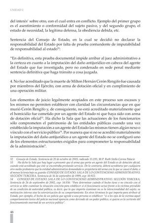 UNIDAD 2
46
del interés’ sobre otro, con el cual entra en conflicto. Ejemplo del primer grupo
es el asentimiento o conformidad del sujeto pasivo, y del segundo grupo, el
estado de necesidad, la legítima defensa, la obediencia debida, etc.
Sentencia del Consejo de Estado, en la cual se decidió no declarar la
responsabilidad del Estado por falta de prueba contundente de imputabilidad
de responsabilidad al estado52
:
“En definitiva, esta prueba documental impide arribar al juez administrativo a
la certeza en cuanto a la imputación del daño antijurídico en cabeza del agente
del Estado que fue investigado, pero no condenado en sede penal mediante
sentencia definitiva que haga tránsito a cosa juzgada.
4. No fue acreditado que la muerte de Milton Hernán Cerón Rengifo fue causada
por miembros del Ejército, con arma de dotación oficial y en cumplimiento de
una operación militar.
Los elementos de juicio legalmente acopiados en este proceso son escasos y
los mismos no permiten establecer con claridad las circunstancias que en que
murió Cerón Rengifo y, de consiguiente, no está acreditado materialmente que
el homicidio fue cometido por un agente del Estado ni que haya sido con arma
de dotación oficial53
. Ha dicho la Sala que las actuaciones de los funcionarios
sólo comprometen el patrimonio de las entidades públicas cuando una vez
establecido la imputación a un agente del Estado las mismas tienen algún nexo o
vínculo con el servicio público54
. Por manera que si no se acreditó materialmente
la imputación del daño antijurídico a un agente del Estado no se configuró uno
de los elementos estructurantes exigidos para comprometer la responsabilidad
de la administración”.
52 Consejo de Estado. Sentencia de 20 de octubre de 2005, radicado 15.195, M.P. Ruth Stella Correa Palacio
53      Ha dicho la Sala que hay lugar a presumir que el arma que porta un agente del Estado es de dotación oficial,
cuando está acreditado que éste se encontraba prestando servicio. De lo contrario, deberá acreditarse por cualquiera
otro medio probatorio que la entidad administrativa demandada es propietaria del arma con la que se causó el daño, o
al menos la tenía bajo su guarda: CONSEJO DE ESTADO, SALA DE LO CONTENCIOSO ADMINISTRATIVO,
SECCIÓN TERCERA, Sentencia de 16 de septiembre de 1999, exp: 10.922.
54 CONSEJO DE ESTADO, SALA DE LO CONTENCIOSO ADMINISTRATIVO, SECCIÓN TERCERA,
Sentencia de 26 de septiembre de 2002, exp: 14.036: “Para determinar cuándo el hecho tiene o no vínculo con el
servicio se debe examinar la situación concreta para establecer si el funcionario actuó frente a la víctima prevalido
de su condición de autoridad pública, es decir, que lo que importa examinar no es la intencionalidad del sujeto, su
motivación interna sino la exteriorización de su comportamiento. En otros términos lo que importa para atribuir al
Estado, por ejemplo, el hecho de un policía que agrede a una persona es establecer “si a los ojos de la víctima aquel
comportamiento lesivo del policía nacional aparecía como derivado de un poder público, si quiera en la vertiente del
funcionamiento anormal de un servicio público”.
 