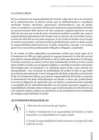 ELEMENTOS DE LA RESPONSABILIDAD DEL ESTADO
47
2.4 CONCLUSION
De los elementos de responsabilidad del Estado, valga decir de a- la actuación
de la administración, es preciso anotar que la administración se manifiesta
mediante: hechos, omisiones, operaciones administrativas, vías de hecho,
actos. La conducta o actuación idónea para imputarle responsabilidad al Estado
no necesariamente debe derivar de una actuación irregular (piénsese en una
falla del servicio por razón de actos terroristas) también es posible que surja la
responsabilidad patrimonial del Estado, bajo el ejercicio de actividades licitas,
exentas de falla del servicio pero riesgosas, en las cuales el Estado crea el riesgo
de manera consciente y aún previendo la posibilidad de causar un daño asume
la responsabilidad patrimonial por el daño antijurídico causado a la víctima
quien no se encuentra jurídicamente obligado u obligada a soportarlo.
b- en cuanto, al daño antijurídico, es pertinente señalar que, hasta antes de la
Constitución de 1991 por regla general se requería demostrar la falla del servicio
para derivar responsabilidad del Estado, es decir, había que demostrar la falla (que
el estado actuó mal, no actuó o lo hizo pero tardíamente), el daño y el nexo causal
entre el daño y la falla, era un régimen subjetivo y resultaba en muchas situaciones
desventajoso para el ciudadano o la ciudadana quien frente a una relación tan
desequilibrada , veía truncadas las posibilidades de probar la falla en que había
incurridolaadministración.Conlaconsagracióndeldañoantijurídicoenelartículo
90 de la Constitución Política; para derivar responsabilidad del Estado se requiere
la demostración del daño antijurídico(que sea injusto, es decir que, jurídicamente
no exista la obligación de soportarlo, que sea efectivo, económicamente evaluable
y susceptible de ser individualizado bien sea de manera personal o grupal) y su
imputabilidad al Estado, nótese entonces, que la demostración de falla del servicio
o la conducta culposa o dolosa no constituyen en la actualidad la única modalidad
de endilgar responsabilidad al estado.
ACTIVIDADES PEDAGÓGICAS
- Determine las consecuencias que implica:
1- Radicar el fundamento de la responsabilidad del Estado en el daño
antijurídico y su imputabilidad en el órgano estatal
2- Fundar la responsabilidad del Estado solamente en la culpa del Estado
o falla del servicio.
 