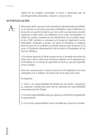 UNIDAD 2
48
Aparte de los ejemplos enunciados en torno a situaciones que no
constituyen daño antijurídico, relacione o enuncie otros.
AUTOEVALUACIÓN	
Para el año 2007, una zona X de Colombia ha sido declarada zona ROJA,
en su interior se encuentra una mina carbonífera, a pocos kilómetros se
encuentra un puesto de policía que tiene entre sus funciones prestarle
vigilancia a dicha mina. Los habitantes de la zona encontrándose en
estado de zozobra constante por las advertencias de un posible ataque
de las FARC solicitan se convoque un Consejo de Seguridad con las
autoridades nacionales y locales. En efecto el Presidente se desplaza
hasta la zona con su comitiva y se decide reforzar el pie de fuerza en la
zona, el Presidente efectivamente le da la orden al Comandante de las
Fuerzas Militares.
A la semana siguiente de dicho consejo ocurre el atentado terrorista a la
mina, pese a que se reforzó pie de fuerza conforme con lo dispuesto por
el Presidente en el consejo de seguridad, lo cierto es, que fue imposible
evitar el ataque.
Entre las consecuencias, se tiene la muerte de 10 empleados de la mina
carbonífera y de 3 militares, la destrucción de la mina entre otros.
Se pregunta:
1. Existe o no responsabilidad del Estado por los hechos. Argumente
su respuesta, considerando para ello los elementos de responsabilidad
extracontractual del Estado.
2. Si existe responsabilidad, bajo que régimen y cuál titulo de imputación
lo argumentaría
3. Si no existe responsabilidad cual es la salida que tienen las victimas
 
