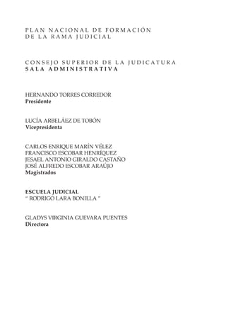 P L A N N A C I O N A L D E F O R M A C I Ó N
D E L A R A M A J U D I C I A L
C O N S E J O S U P E R I O R D E L A J U D I C A T U R A
S A L A A D M I N I S T R A T I V A
HERNANDO TORRES CORREDOR
Presidente
LUCÍA ARBELÁEZ DE TOBÓN
Vicepresidenta
CARLOS ENRIQUE MARÍN VÉLEZ
FRANCISCO ESCOBAR HENRÍQUEZ
JESAEL ANTONIO GIRALDO CASTAÑO
JOSÉ ALFREDO ESCOBAR ARAÚJO
Magistrados
ESCUELA JUDICIAL
“ RODRIGO LARA BONILLA ”
GLADYS VIRGINIA GUEVARA PUENTES
Directora
 