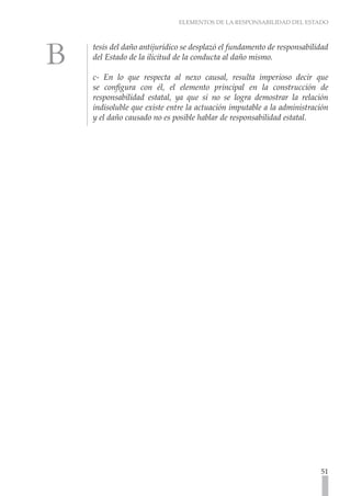 ELEMENTOS DE LA RESPONSABILIDAD DEL ESTADO
51
tesis del daño antijurídico se desplazó el fundamento de responsabilidad
del Estado de la ilicitud de la conducta al daño mismo.
c- En lo que respecta al nexo causal, resulta imperioso decir que
se configura con él, el elemento principal en la construcción de
responsabilidad estatal, ya que si no se logra demostrar la relación
indisoluble que existe entre la actuación imputable a la administración
y el daño causado no es posible hablar de responsabilidad estatal.
 