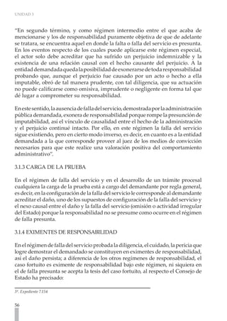 UNIDAD 3
56
“En segundo término, y como régimen intermedio entre el que acaba de
mencionarse y los de responsabilidad puramente objetiva de que de adelante
se tratara, se encuentra aquel en donde la falta o falla del servicio es presunta.
En los eventos respecto de los cuales puede aplicarse este régimen especial,
el actor solo debe acreditar que ha sufrido un perjuicio indemnizable y la
existencia de una relación causal con el hecho causante del perjuicio. A la
entidaddemandadaquedalaposibilidaddeexonerarsedetodaresponsabilidad
probando que, aunque el perjuicio fue causado por un acto o hecho a ella
imputable, obró de tal manera prudente, con tal diligencia, que su actuación
no puede calificarse como omisiva, imprudente o negligente en forma tal que
dé lugar a comprometer su responsabilidad.
Enestesentido,laausenciadefalladelservicio,demostradaporlaadministración
pública demandada, exonera de responsabilidad porque rompe la presunción de
imputabilidad, así el vínculo de causalidad entre el hecho de la administración
y el perjuicio continué intacto. Por ello, en este régimen la falla del servicio
sigue existiendo, pero en cierto modo inverso, es decir, en cuanto es a la entidad
demandada a la que corresponde proveer al juez de los medios de convicción
necesarios para que este realice una valoración positiva del comportamiento
administrativo”.
3.1.3 CARGA DE LA PRUEBA
En el régimen de falla del servicio y en el desarrollo de un trámite procesal
cualquiera la carga de la prueba está a cargo del demandante por regla general,
es decir, en la configuración de la falla del servicio le corresponde al demandante
acreditar el daño, uno de los supuestos de configuración de la falla del servicio y
el nexo causal entre el daño y la falla del servicio (omisión o actividad irregular
del Estado) porque la responsabilidad no se presume como ocurre en el régimen
de falla presunta.
3.1.4 EXIMENTES DE RESPONSABILIDAD
En el régimen de falla del servicio probada la diligencia, el cuidado, la pericia que
logre demostrar el demandado se constituyen en eximentes de responsabilidad,
así el daño persista; a diferencia de los otros regímenes de responsabilidad, el
caso fortuito es eximente de responsabilidad bajo este régimen, ni siquiera en
el de falla presunta se acepta la tesis del caso fortuito, al respecto el Consejo de
Estado ha precisado:
3ª. Expediente 7.154
 