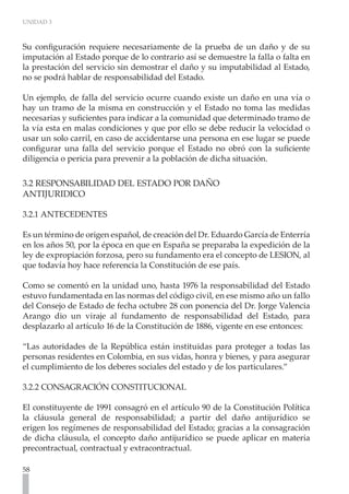 UNIDAD 3
58
Su configuración requiere necesariamente de la prueba de un daño y de su
imputación al Estado porque de lo contrario así se demuestre la falla o falta en
la prestación del servicio sin demostrar el daño y su imputabilidad al Estado,
no se podrá hablar de responsabilidad del Estado.
Un ejemplo, de falla del servicio ocurre cuando existe un daño en una vía o
hay un tramo de la misma en construcción y el Estado no toma las medidas
necesarias y suficientes para indicar a la comunidad que determinado tramo de
la vía esta en malas condiciones y que por ello se debe reducir la velocidad o
usar un solo carril, en caso de accidentarse una persona en ese lugar se puede
configurar una falla del servicio porque el Estado no obró con la suficiente
diligencia o pericia para prevenir a la población de dicha situación.
3.2 RESPONSABILIDAD DEL ESTADO POR DAÑO
ANTIJURIDICO
3.2.1 ANTECEDENTES
Es un término de origen español, de creación del Dr. Eduardo García de Enterría
en los años 50, por la época en que en España se preparaba la expedición de la
ley de expropiación forzosa, pero su fundamento era el concepto de LESION, al
que todavía hoy hace referencia la Constitución de ese país.
Como se comentó en la unidad uno, hasta 1976 la responsabilidad del Estado
estuvo fundamentada en las normas del código civil, en ese mismo año un fallo
del Consejo de Estado de fecha octubre 28 con ponencia del Dr. Jorge Valencia
Arango dio un viraje al fundamento de responsabilidad del Estado, para
desplazarlo al artículo 16 de la Constitución de 1886, vigente en ese entonces:
“Las autoridades de la República están instituidas para proteger a todas las
personas residentes en Colombia, en sus vidas, honra y bienes, y para asegurar
el cumplimiento de los deberes sociales del estado y de los particulares.”
3.2.2 CONSAGRACIÓN CONSTITUCIONAL
El constituyente de 1991 consagró en el artículo 90 de la Constitución Política
la cláusula general de responsabilidad; a partir del daño antijurídico se
erigen los regímenes de responsabilidad del Estado; gracias a la consagración
de dicha cláusula, el concepto daño antijurídico se puede aplicar en materia
precontractual, contractual y extracontractual.
 