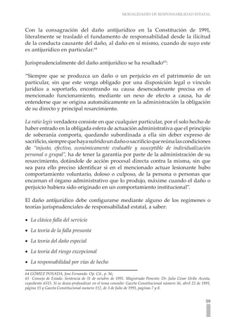 MODALIDADES DE RESPONSABILIDAD ESTATAL
59
Con la consagración del daño antijurídico en la Constitución de 1991,
literalmente se trasladó el fundamento de responsabilidad desde la ilicitud
de la conducta causante del daño, al daño en sí mismo, cuando de suyo este
es antijurídico en particular.64
Jurisprudencialmente del daño antijurídico se ha resaltado65
:
“Siempre que se produzca un daño o un perjuicio en el patrimonio de un
particular, sin que este venga obligado por una disposición legal o vinculo
jurídico a soportarlo, encontrando su causa desencadenante precisa en el
mencionado funcionamiento, mediante un nexo de efecto a causa, ha de
entenderse que se origina automáticamente en la administración la obligación
de su directo y principal resarcimiento.
La ratio legis verdadera consiste en que cualquier particular, por el solo hecho de
haber entrado en la obligada esfera de actuación administrativa que el principio
de soberanía comporta, quedando subordinada a ella sin deber expreso de
sacrificio,siemprequehayasufridoundañoosacrificioquereúnalascondiciones
de “injusto, efectivo, económicamente evaluable y susceptible de individualización
personal o grupal”, ha de tener la garantía por parte de la administración de su
resarcimiento, dotándole de acción procesal directa contra la misma, sin que
sea para ello preciso identificar si en el mencionado actuar lesionante hubo
comportamiento voluntario, doloso o culposo, de la persona o personas que
encarnan el órgano administrativo que lo produjo, máxime cuando el daño o
perjuicio hubiera sido originado en un comportamiento institucional”.
El daño antijurídico debe configurarse mediante alguno de los regímenes o
teorías jurisprudenciales de responsabilidad estatal, a saber:
La clásica falla del servicio
•
•
La teoría de la falla presunta
•
•
La teoría del daño especial
•
•
La teoría del riesgo excepcional
•
•
La responsabilidad por vías de hecho
•
•
64 GÓMEZ POSADA, Jose Fernando. Op. Cit., p. 36¡
65 Consejo de Estado. Sentencia de 31 de octubre de 1991. Magistrado Ponente: Dr. Julio César Uribe Acosta,
expediente 6515. Si se desea profundizar en el tema consulte: Gaceta Constitucional número 56, abril 22 de 1991,
página 15 y Gaceta Constitucional numero 112, de 3 de Julio de 1991, paginas 7 y 8.
 