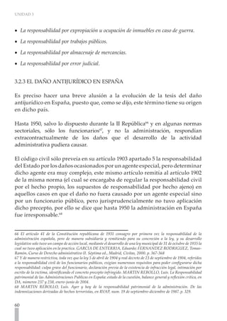 UNIDAD 3
60
La responsabilidad por expropiación u ocupación de inmuebles en caso de guerra.
•
•
La responsabilidad por trabajos públicos.
•
•
La responsabilidad por almacenaje de mercancías.
•
•
La responsabilidad por error judicial. 	
•
•
3.2.3 EL DAÑO ANTIJURÍDICO EN ESPAÑA
Es preciso hacer una breve alusión a la evolución de la tesis del daño
antijurídico en España, puesto que, como se dijo, este término tiene su origen
en dicho país.
Hasta 1950, salvo lo dispuesto durante la II República66
y en algunas normas
sectoriales, sólo los funcionarios67
, y no la administración, respondían
extracontractualmente de los daños que el desarrollo de la actividad
administrativa pudiera causar.
El código civil sólo preveía en su artículo 1903 apartado 5 la responsabilidad
del Estado por los daños ocasionados por un agente especial, pero determinar
dicho agente era muy complejo, este mismo artículo remitía al artículo 1902
de la misma norma (el cual se encargaba de regular la responsabilidad civil
por el hecho propio, los supuestos de responsabilidad por hecho ajeno) en
aquellos casos en que el daño no fuera causado por un agente especial sino
por un funcionario público, pero jurisprudencialmente no tuvo aplicación
dicho precepto, por ello se dice que hasta 1950 la administración en España
fue irresponsable.68
66 El artículo 41 de la Constitución republicana de 1931 consagro por primera vez la responsabilidad de la
administración española, pero de manera subsidiaria y remitiendo para su concreción a la ley, y su desarrollo
legislativo solo tuvo un campo de acción local, mediante el desarrollo de una ley municipal de 31 de octubre de 1935 la
cual no tuvo aplicación en la practica. GARCIA DE ENTERRIA, Eduardo; FERNANDEZ RODRIGUEZ, Tomas-
Ramón. Curso de Derecho administrativo II. Séptima ed., Madrid, Civitas, 2000. p. 367-368
67 Y de manera restrictiva, toda vez que la ley 5 de abril de 1904 y real decreto de 23 de septiembre de 1904, referidos
a la responsabilidad civil de los funcionarios públicos, exigían numerosos requisitos para poder configurarse dicha
responsabilidad: culpa grave del funcionario, declaración previa de la existencia de infracción legal, intimación por
escrito de la victima, identificando el concreto precepto infringido. MARTIN REBOLLO, Luís. La Responsabilidad
patrimonial de las Administraciones Publicas en España: estado de la cuestión, balance general y reflexión critica, en
DA, números 237 y 238, enero-junio de 2004.
68 MARTIN REBOLLO, Luís. Ayer y hoy de la responsabilidad patrimonial de la administración. De las
indemnizaciones derivadas de hechos terroristas, en RVAP, num. 19 de septiembre-diciembre de 1987. p. 329.
 