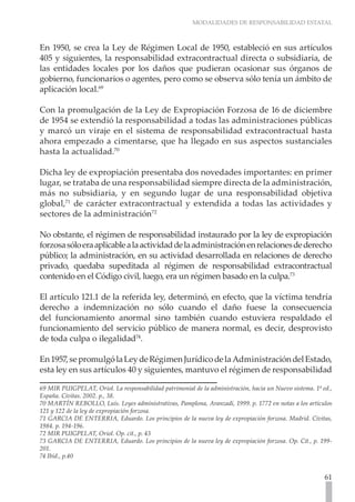MODALIDADES DE RESPONSABILIDAD ESTATAL
61
En 1950, se crea la Ley de Régimen Local de 1950, estableció en sus artículos
405 y siguientes, la responsabilidad extracontractual directa o subsidiaria, de
las entidades locales por los daños que pudieran ocasionar sus órganos de
gobierno, funcionarios o agentes, pero como se observa sólo tenía un ámbito de
aplicación local.69
Con la promulgación de la Ley de Expropiación Forzosa de 16 de diciembre
de 1954 se extendió la responsabilidad a todas las administraciones públicas
y marcó un viraje en el sistema de responsabilidad extracontractual hasta
ahora empezado a cimentarse, que ha llegado en sus aspectos sustanciales
hasta la actualidad.70
Dicha ley de expropiación presentaba dos novedades importantes: en primer
lugar, se trataba de una responsabilidad siempre directa de la administración,
más no subsidiaria, y en segundo lugar de una responsabilidad objetiva
global,71
de carácter extracontractual y extendida a todas las actividades y
sectores de la administración72
No obstante, el régimen de responsabilidad instaurado por la ley de expropiación
forzosasóloeraaplicablealaactividaddelaadministraciónenrelacionesdederecho
público; la administración, en su actividad desarrollada en relaciones de derecho
privado, quedaba supeditada al régimen de responsabilidad extracontractual
contenido en el Código civil, luego, era un régimen basado en la culpa.73
El artículo 121.1 de la referida ley, determinó, en efecto, que la víctima tendría
derecho a indemnización no sólo cuando el daño fuese la consecuencia
del funcionamiento anormal sino también cuando estuviera respaldado el
funcionamiento del servicio público de manera normal, es decir, desprovisto
de toda culpa o ilegalidad74
.
En1957,sepromulgólaLeydeRégimenJurídicodelaAdministracióndelEstado,
esta ley en sus artículos 40 y siguientes, mantuvo el régimen de responsabilidad
69 MIR PUIGPELAT, Oriol. La responsabilidad patrimonial de la administración, hacia un Nuevo sistema. 1ª ed.,
España. Civitas. 2002. p., 38.
70 MARTÍN REBOLLO, Luís. Leyes administrativas, Pamplona, Aranzadi, 1999. p. 1772 en notas a los artículos
121 y 122 de la ley de expropiación forzosa.
71 GARCIA DE ENTERRIA, Eduardo. Los principios de la nueva ley de expropiación forzosa. Madrid. Civitas,
1984. p. 194-196.
72 MIR PUIGPELAT, Oriol. Op. cit., p. 43
73 GARCIA DE ENTERRIA, Eduardo. Los principios de la nueva ley de expropiación forzosa. Op. Cit., p. 199-
201.
74 Ibíd., p.40
 